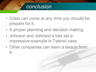 conclusion
• Crisis can come at any time you should be
prepare for it.
• A proper planning and decision making.
• Johnson and Johnson’s has set a
impressive example in Tylenol case.
• Other companies can learn a lesson from
it.
 