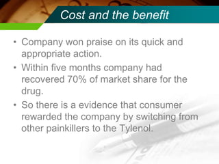 Cost and the benefit
• Company won praise on its quick and
appropriate action.
• Within five months company had
recovered 70% of market share for the
drug.
• So there is a evidence that consumer
rewarded the company by switching from
other painkillers to the Tylenol.
 