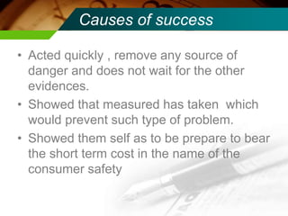 Causes of success
• Acted quickly , remove any source of
danger and does not wait for the other
evidences.
• Showed that measured has taken which
would prevent such type of problem.
• Showed them self as to be prepare to bear
the short term cost in the name of the
consumer safety
 