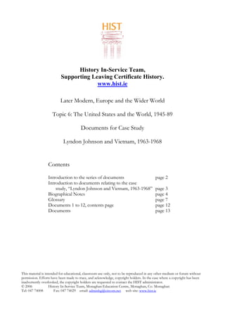 History In-Service Team,
Supporting Leaving Certificate History.
www.hist.ie
Later Modern, Europe and the Wider World
Topic 6: The United States and the World, 1945-89
Documents for Case Study
Lyndon Johnson and Vietnam, 1963-1968
Contents
Introduction to the series of documents page 2
Introduction to documents relating to the case
study, “Lyndon Johnson and Vietnam, 1963-1968” page 3
Biographical Notes page 4
Glossary page 7
Documents 1 to 12, contents page page 12
Documents page 13
This material is intended for educational, classroom use only, not to be reproduced in any other medium or forum without
permission. Efforts have been made to trace, and acknowledge, copyright holders. In the case where a copyright has been
inadvertently overlooked, the copyright holders are requested to contact the HIST administrator.
© 2006 History In-Service Team, Monaghan Education Centre, Monaghan, Co. Monaghan
Tel: 047 74008 Fax: 047 74029 email: adminhg@eircom.net web site: www.hist.ie
 