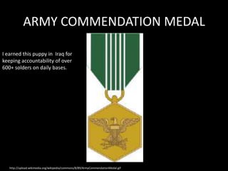 ARMY COMMENDATION MEDAL

I earned this puppy in Iraq for
keeping accountability of over
600+ solders on daily bases.




   http://upload.wikimedia.org/wikipedia/commons/8/89/ArmyCommendationMedal.gif
 