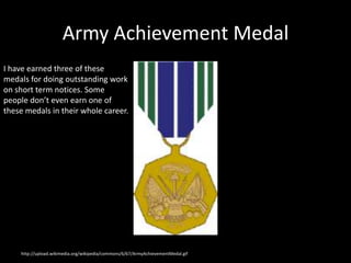 Army Achievement Medal
I have earned three of these
medals for doing outstanding work
on short term notices. Some
people don’t even earn one of
these medals in their whole career.




    http://upload.wikimedia.org/wikipedia/commons/6/67/ArmyAchievementMedal.gif
 
