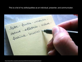 This is a list of my skills/qualities as an individual, presenter, and communicator.




http://www.flickr.com/photos/desiitaly/2105224119/sizes/o/in/photostream/
 