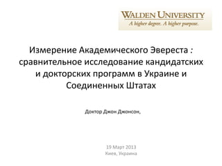 Измерение Академического Эвереста :
сравнительное исследование кандидатских
   и докторских программ в Украине и
          Соединенных Штатах

              Доктор Джон Джонсон,




                     19 Март 2013
                     Киев, Украина
 