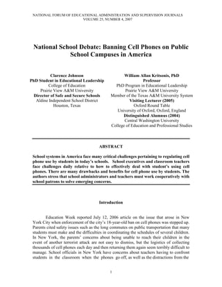 NATIONAL FORUM OF EDUCATIONAL ADMINISTRATION AND SUPERVISION JOURNALS
                        VOLUME 25, NUMBER 4, 2007




 National School Debate: Banning Cell Phones on Public
             School Campuses in America


           Clarence Johnson                         William Allan Kritsonis, PhD
PhD Student in Educational Leadership                          Professor
          College of Education                 PhD Program in Educational Leadership
     Prairie View A&M University                    Prairie View A&M University
  Director of Safe and Secure Schools        Member of the Texas A&M University System
   Aldine Independent School District                  Visiting Lecturer (2005)
             Houston, Texas                              Oxford Round Table
                                                University of Oxford, Oxford, England
                                                   Distinguished Alumnus (2004)
                                                    Central Washington University
                                             College of Education and Professional Studies



                                       ABSTRACT

 School systems in America face many critical challenges pertaining to regulating cell
 phone use by students in today’s schools. School executives and classroom teachers
 face challenges daily relative to how to effectively deal with student’s using cell
 phones. There are many drawbacks and benefits for cell phone use by students. The
 authors stress that school administrators and teachers must work cooperatively with
 school patrons to solve emerging concerns.



                                       Introduction


        Education Week reported July 12, 2006 article on the issue that arose in New
 York City when enforcement of the city’s 18-year-old ban on cell phones was stepped up.
 Parents cited safety issues such as the long commutes on public transportation that many
 students must make and the difficulties in coordinating the schedules of several children.
 In New York, the parents’ concerns about being unable to reach their children in the
 event of another terrorist attack are not easy to dismiss, but the logistics of collecting
 thousands of cell phones each day and then returning them again seem terribly difficult to
 manage. School officials in New York have concerns about teachers having to confront
 students in the classroom when the phones go off, as well as the distractions from the


                                             1
 