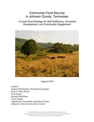 Community Food Security
                in Johnson County, Tennessee
        A Local Food Strategy for Self-Sufficiency, Economic
            Development, and Community Engagement




                                        August 2010

Authors:
Tamara McNaughton, Principal Investigator
Kelly Jo Drey-Houck
Leah Joyner
Suzanne McKinney
Alison Singer
Appalachian Sustainable Agriculture Project
Johnson County Food Security Council


                   Project funded by a Community Food Projects grant from the
              US Department of Agriculture National Institute for Food and Agriculture
                   (USDA NIFA) under award number 2009-33800-20122
 