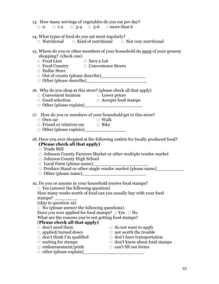 13. How many servings of vegetables do you eat per day?
    0    1-2     3-4  5-6  more than 6

14. What types of food do you eat most regularly?
    Nutritional      Kind of nutritional      Not very nutritional

15. Where do you or other members of your household do most of your grocery
    shopping? (check one)
    Food Lion              Save a Lot
    Food Country           Convenience Stores
    Dollar Store
    Out of county (please describe)________________
    Other (please describe)______________________

16. Why do you shop at this store? (please check all that apply)
    Convenient location          Lower prices
    Good selection               Accepts food stamps
    Other (please explain)_____________________

17. How do you or members of your household get to this store?
    Own car                    Walk
    Friend or relatives car    Bike
    Other (please explain)_______________

18. Have you ever shopped at the following outlets for locally produced food?
    (Please check all that apply)
     Trade Mill
     Johnson County Farmers Market or other multiple vendor market
     Johnson County High School
     Local Farm (please name)____________________
     Produce Stand or other single vendor market (please name)__________
     Other (please name)_______________________

19. Do you or anyone in your household receive food stamps?
    Yes (answer the following question)
   How many weeks worth of food can you usually buy with your food
   stamps? ________
   (skip to question 19)
    No (please answer the following questions)
   Have you ever applied for food stamps?  Yes  No
   What are the reasons you’re not getting food stamps?
   (Please check all that apply)
    don’t need them                      do not want to apply
    applied/turned down                  not worth the trouble
    don’t think I’m qualified            don’t have transportation
    waiting for stamps                   don’t know about food stamps
    embarrassment/pride                  can’t fill out forms
    other (please explain)______________________


                                                                              93
 