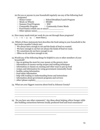 20. Do you or anyone in your household regularly use any of the following food
       programs?
      Senior Center                School Breakfast/Lunch Program
      Meals on Wheels              SHARE
      Summer Food Program           WIC
      Commodity Program             Community Center Meals
      Food Pantry (which one or ones)?____________
      Other (please name)_____________________

21. How many meals total per week do you eat through these programs?
    1  2  3 4  more than 5

22. Which of these statements best describes the food eating in your household in the
   last twelve months? (check one)
    We always have enough to eat and the kinds of food we wanted.
    We have enough to eat but not always the kinds of food we want.
    We sometimes do not have enough to eat.
    Often we do not have enough to eat.

23. Would any of the following things be helpful to you or other members of your
    household?
   tips on getting the most for your money at the grocery store
   information on money-saving recipes and cooking techniques
   information or classes on canning and other ways to put up food
   recipes and information for using government commodity foods
   healthy eating information
   food safety information
   help with reading or understanding forms and instructions
   information about government programs and services
   other (please explain)______________________

24. What are your biggest concerns about food in Johnson County?
   __________________________________________________________
   __________________________________________________________
   __________________________________________________________
   __________________________________________________________
   _________________________________

25. Do you have any other comments? Any ideas about helping relieve hunger while
   also building connections between locally produced food and local consumers?
   __________________________________________________________
   __________________________________________________________
   __________________________________________________________
   __________________________________________________________
   _________________________________



                                                                                    94
 