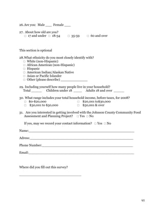 26. Are you: Male ___ Female ___

27. About how old are you?
    17 and under  18-34          35-59        60 and over



This section is optional

28. What ethnicity do you most closely identify with?
   White (non-Hispanic)
   African American (non-Hispanic)
   Hispanic
   American Indian/Alaskan Native
   Asian or Pacific Islander
   Other (please describe) _____________

29. Including yourself how many people live in your household?
  Total _____ Children under 18 ____ Adults 18 and over _____

30. What range includes your total household income, before taxes, for 2008?
    $0-$20,000                          $20,001 to$30,000
    $30,001 to $50,000                  $50,001 & over

31. Are you interested in getting involved with the Johnson County Community Food
   Assessment and Planning Project?  Yes  No

   If yes, may we record your contact information?  Yes  No

Name:___________________________________________________

Adress:__________________________________________________

Phone Number:____________________________________________

Email:___________________________________________________



Where did you fill out this survey?

______________________________




                                                                                    95
 