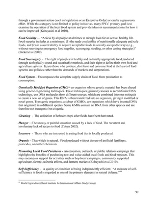 through a government action (such as legislation or an Executive Order) or can be a grassroots
effort. While this category is not limited to policy initiatives, many FPCs’ primary goal is to
examine the operation of the local food system and provide ideas or recommendations for how it
can be improved (Kobayashi et al 2010).

Food Security — ―Access by all people at all times to enough food for an active, healthy life.
Food security includes at a minimum: (1) the ready availability of nutritionally adequate and safe
foods, and (2) an assured ability to acquire acceptable foods in socially acceptable ways (e.g.,
without resorting to emergency food supplies, scavenging, stealing, or other coping strategies)‖
(Bickel et al 2000).

Food Sovereignty - The right of peoples to healthy and culturally appropriate food produced
through ecologically sound and sustainable methods, and their right to define their own food and
agriculture systems. It puts those who produce, distribute and consume food at the heart of food
systems and policies rather than the demands of markets and corporations.

Food System - Encompasses the complete supply chain of food, from production to
consumption.

Genetically Modified Organism (GMO) - an organism whose genetic material has been altered
using genetic engineering techniques. These techniques, generally known as recombinant DNA
technology, use DNA molecules from different sources, which are combined into one molecule
to create a new set of genes. This DNA is then transferred into an organism, giving it modified or
novel genes. Transgenic organisms, a subset of GMOs, are organisms which have inserted DNA
that originated in a different species. Some GMOs contain no DNA from other species and are
therefore not transgenic but cisgenic.

Gleaning - The collection of leftover crops after fields have been harvested.

Hunger —The uneasy or painful sensation caused by a lack of food. The recurrent and
involuntary lack of access to food (Cohen 2002).

Locavore - Those who are interested in eating food that is locally produced.

Organic – That which is natural. Food produced without the use of artificial fertilizers,
pesticides, and other chemicals.

Promoting Local Food Purchases - An education, outreach, or public relations campaign that
highlights the benefits of purchasing raw and value-added local foods and food products. This
may encompass support for activities such as buy-local campaigns, community supported
agriculture, farmto-cafeteria efforts, and farmers markets (Kobayashi et al 2010).

Self-Sufficiency - A quality or condition of being independently efficient. ―A measure of self-
sufficiency in food is regarded as one of the primary elements in natural defense.‖44


44
     World Agriculture (Rural Institute for International Affairs Study Group)


                                                                                                97
 