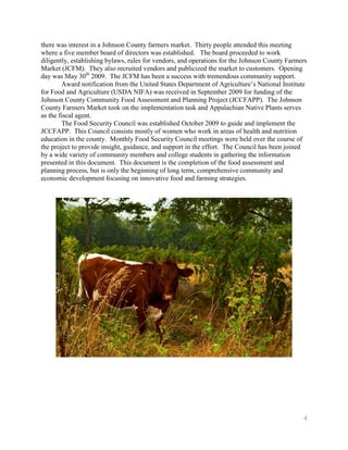 there was interest in a Johnson County farmers market. Thirty people attended this meeting
where a five member board of directors was established. The board proceeded to work
diligently, establishing bylaws, rules for vendors, and operations for the Johnson County Farmers
Market (JCFM). They also recruited vendors and publicized the market to customers. Opening
day was May 30th 2009. The JCFM has been a success with tremendous community support.
        Award notification from the United States Department of Agriculture’s National Institute
for Food and Agriculture (USDA NIFA) was received in September 2009 for funding of the
Johnson County Community Food Assessment and Planning Project (JCCFAPP). The Johnson
County Farmers Market took on the implementation task and Appalachian Native Plants serves
as the fiscal agent.
        The Food Security Council was established October 2009 to guide and implement the
JCCFAPP. This Council consists mostly of women who work in areas of health and nutrition
education in the county. Monthly Food Security Council meetings were held over the course of
the project to provide insight, guidance, and support in the effort. The Council has been joined
by a wide variety of community members and college students in gathering the information
presented in this document. This document is the completion of the food assessment and
planning process, but is only the beginning of long term, comprehensive community and
economic development focusing on innovative food and farming strategies.




                                                                                               4
 