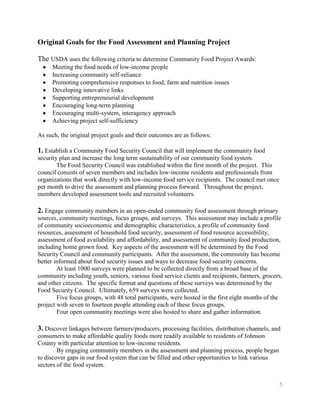 Original Goals for the Food Assessment and Planning Project

The USDA uses the following criteria to determine Community Food Project Awards:
     Meeting the food needs of low-income people
     Increasing community self-reliance
     Promoting comprehensive responses to food, farm and nutrition issues
     Developing innovative links
     Supporting entrepreneurial development
     Encouraging long-term planning
     Encouraging multi-system, interagency approach
     Achieving project self-sufficiency

As such, the original project goals and their outcomes are as follows:

1. Establish a Community Food Security Council that will implement the community food
security plan and increase the long term sustainability of our community food system.
        The Food Security Council was established within the first month of the project. This
council consists of seven members and includes low-income residents and professionals from
organizations that work directly with low-income food service recipients. The council met once
per month to drive the assessment and planning process forward. Throughout the project,
members developed assessment tools and recruited volunteers.

2. Engage community members in an open-ended community food assessment through primary
sources, community meetings, focus groups, and surveys. This assessment may include a profile
of community socioeconomic and demographic characteristics, a profile of community food
resources, assessment of household food security, assessment of food resource accessibility,
assessment of food availability and affordability, and assessment of community food production,
including home grown food. Key aspects of the assessment will be determined by the Food
Security Council and community participants. After the assessment, the community has become
better informed about food security issues and ways to decrease food security concerns.
        At least 1000 surveys were planned to be collected directly from a broad base of the
community including youth, seniors, various food service clients and recipients, farmers, grocers,
and other citizens. The specific format and questions of these surveys was determined by the
Food Security Council. Ultimately, 659 surveys were collected.
        Five focus groups, with 48 total participants, were hosted in the first eight months of the
project with seven to fourteen people attending each of these focus groups.
        Four open community meetings were also hosted to share and gather information.

3. Discover linkages between farmers/producers, processing facilities, distribution channels, and
consumers to make affordable quality foods more readily available to residents of Johnson
County with particular attention to low-income residents.
        By engaging community members in the assessment and planning process, people began
to discover gaps in our food system that can be filled and other opportunities to link various
sectors of the food system.


                                                                                                 5
 