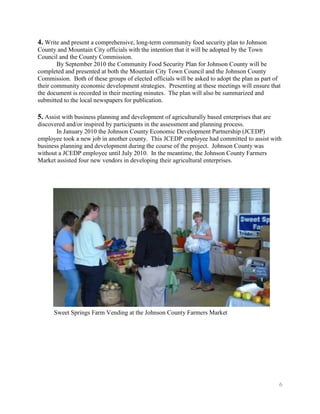 4. Write and present a comprehensive, long-term community food security plan to Johnson
County and Mountain City officials with the intention that it will be adopted by the Town
Council and the County Commission.
        By September 2010 the Community Food Security Plan for Johnson County will be
completed and presented at both the Mountain City Town Council and the Johnson County
Commission. Both of these groups of elected officials will be asked to adopt the plan as part of
their community economic development strategies. Presenting at these meetings will ensure that
the document is recorded in their meeting minutes. The plan will also be summarized and
submitted to the local newspapers for publication.

5. Assist with business planning and development of agriculturally based enterprises that are
discovered and/or inspired by participants in the assessment and planning process.
       In January 2010 the Johnson County Economic Development Partnership (JCEDP)
employee took a new job in another county. This JCEDP employee had committed to assist with
business planning and development during the course of the project. Johnson County was
without a JCEDP employee until July 2010. In the meantime, the Johnson County Farmers
Market assisted four new vendors in developing their agricultural enterprises.




      Sweet Springs Farm Vending at the Johnson County Farmers Market




                                                                                                6
 