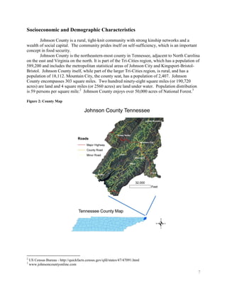 Socioeconomic and Demographic Characteristics
        Johnson County is a rural, tight-knit community with strong kinship networks and a
wealth of social capital. The community prides itself on self-sufficiency, which is an important
concept in food security.
        Johnson County is the northeastern-most county in Tennessee, adjacent to North Carolina
on the east and Virginia on the north. It is part of the Tri-Cities region, which has a population of
589,200 and includes the metropolitan statistical areas of Johnson City and Kingsport-Bristol-
Bristol. Johnson County itself, while part of the larger Tri-Cities region, is rural, and has a
population of 18,112. Mountain City, the county seat, has a population of 2,407. Johnson
County encompasses 303 square miles. Two hundred ninety-eight square miles (or 190,720
acres) are land and 4 square miles (or 2560 acres) are land under water. Population distribution
is 59 persons per square mile.2 Johnson County enjoys over 50,000 acres of National Forest.3

Figure 2: County Map




2
    US Census Bureau - http://quickfacts.census.gov/qfd/states/47/47091.html
3
    www.johnsoncountyonline.com

                                                                                                    7
 