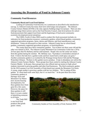 Assessing the Dynamics of Food in Johnson County

Community Food Resources
Community-Based and Local Food Options
          Looking at Community Food Security on a continuum as described in the introduction
(see pg. 2), Johnson County has many short term relief (stage one) programs. The Johnson
County Farmers Market (JCFM) is the only capacity building (stage two) project. There are also
redesign (stage three) actions such as the Food Security Council, state-level policies for school
food procurement that support local food, and the beginnings of food sector community
economic development/social enterprises.
          The USDA Toolkit (Cohen 2002) used to conduct this food assessment includes six
indicators for food production resources: community gardens, school-based gardens, community
supported agriculture programs, farms, dairies and fisheries, and food manufacturers and
distributors. Farms are discussed in a later section. Johnson County has no school-based
gardens, community supported agriculture programs, or food distributors.
          The county does have three community gardens. Two of these are three years old and the
other was started in 2010. The Johnson County-Mountain City Community Center has a 20 by
20 foot space that Flo Bellamy and her staff maintain. People who use the center eat snacks
from this garden during the summer. Ms. Bellamy says, ―It produces a tremendous amount of
food. It shows the kids how a garden works and how much food a small space can grow.‖
Another community garden is co-worked by the Watauga Group Sierra Club and the Watauga
Watershed Alliance. Workers in this garden receive produce. Crops in abundance are sold at the
Johnson County Farmers Market. These groups have been central to starting the Johnson County
Farmers Market. In the past, these groups have also offered start-up monies to high school
students interested in growing gardens and other food businesses. The third community garden
for the 2010 summer is at First Assembly of God church just outside the Mountain City limits.
A young, single mother is growing a garden with her two children. ―We’re eating off this
garden. It’s been hard work some days, but it’s so much fun.‖ In the past there have been
community gardens at
Heritage Acres and
Mountain City Manor
(low income housing
developments), but
these gardens have been
gone for a few years.
However, the space for
these gardens is still
there; it is just a matter
of identifying someone
to till them.
          The Trade Mill
is one local food
producer that grinds          Community Garden at First Assembly of God, Summer 2010
grains: wheat,

                                                                                              11
 