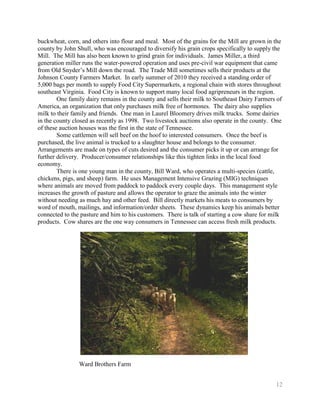 buckwheat, corn, and others into flour and meal. Most of the grains for the Mill are grown in the
county by John Shull, who was encouraged to diversify his grain crops specifically to supply the
Mill. The Mill has also been known to grind grain for individuals. James Miller, a third
generation miller runs the water-powered operation and uses pre-civil war equipment that came
from Old Snyder’s Mill down the road. The Trade Mill sometimes sells their products at the
Johnson County Farmers Market. In early summer of 2010 they received a standing order of
5,000 bags per month to supply Food City Supermarkets, a regional chain with stores throughout
southeast Virginia. Food City is known to support many local food agripreneurs in the region.
        One family dairy remains in the county and sells their milk to Southeast Dairy Farmers of
America, an organization that only purchases milk free of hormones. The dairy also supplies
milk to their family and friends. One man in Laurel Bloomery drives milk trucks. Some dairies
in the county closed as recently as 1998. Two livestock auctions also operate in the county. One
of these auction houses was the first in the state of Tennessee.
        Some cattlemen will sell beef on the hoof to interested consumers. Once the beef is
purchased, the live animal is trucked to a slaughter house and belongs to the consumer.
Arrangements are made on types of cuts desired and the consumer picks it up or can arrange for
further delivery. Producer/consumer relationships like this tighten links in the local food
economy.
        There is one young man in the county, Bill Ward, who operates a multi-species (cattle,
chickens, pigs, and sheep) farm. He uses Management Intensive Grazing (MIG) techniques
where animals are moved from paddock to paddock every couple days. This management style
increases the growth of pasture and allows the operator to graze the animals into the winter
without needing as much hay and other feed. Bill directly markets his meats to consumers by
word of mouth, mailings, and information/order sheets. These dynamics keep his animals better
connected to the pasture and him to his customers. There is talk of starting a cow share for milk
products. Cow shares are the one way consumers in Tennessee can access fresh milk products.




                Ward Brothers Farm


                                                                                              12
 