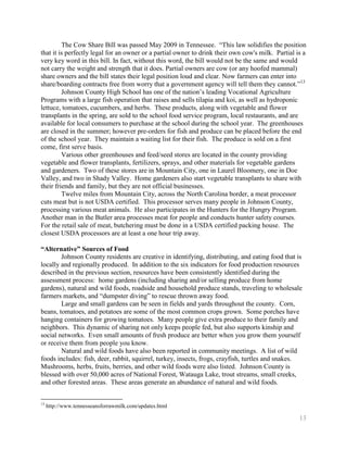 The Cow Share Bill was passed May 2009 in Tennessee. ―This law solidifies the position
that it is perfectly legal for an owner or a partial owner to drink their own cow's milk. Partial is a
very key word in this bill. In fact, without this word, the bill would not be the same and would
not carry the weight and strength that it does. Partial owners are cow (or any hoofed mammal)
share owners and the bill states their legal position loud and clear. Now farmers can enter into
share/boarding contracts free from worry that a government agency will tell them they cannot.‖13
         Johnson County High School has one of the nation’s leading Vocational Agriculture
Programs with a large fish operation that raises and sells tilapia and koi, as well as hydroponic
lettuce, tomatoes, cucumbers, and herbs. These products, along with vegetable and flower
transplants in the spring, are sold to the school food service program, local restaurants, and are
available for local consumers to purchase at the school during the school year. The greenhouses
are closed in the summer; however pre-orders for fish and produce can be placed before the end
of the school year. They maintain a waiting list for their fish. The produce is sold on a first
come, first serve basis.
         Various other greenhouses and feed/seed stores are located in the county providing
vegetable and flower transplants, fertilizers, sprays, and other materials for vegetable gardens
and gardeners. Two of these stores are in Mountain City, one in Laurel Bloomery, one in Doe
Valley, and two in Shady Valley. Home gardeners also start vegetable transplants to share with
their friends and family, but they are not official businesses.
         Twelve miles from Mountain City, across the North Carolina border, a meat processor
cuts meat but is not USDA certified. This processor serves many people in Johnson County,
processing various meat animals. He also participates in the Hunters for the Hungry Program.
Another man in the Butler area processes meat for people and conducts hunter safety courses.
For the retail sale of meat, butchering must be done in a USDA certified packing house. The
closest USDA processors are at least a one hour trip away.

“Alternative” Sources of Food
        Johnson County residents are creative in identifying, distributing, and eating food that is
locally and regionally produced. In addition to the six indicators for food production resources
described in the previous section, resources have been consistently identified during the
assessment process: home gardens (including sharing and/or selling produce from home
gardens), natural and wild foods, roadside and household produce stands, traveling to wholesale
farmers markets, and ―dumpster diving‖ to rescue thrown away food.
        Large and small gardens can be seen in fields and yards throughout the county. Corn,
beans, tomatoes, and potatoes are some of the most common crops grown. Some porches have
hanging containers for growing tomatoes. Many people give extra produce to their family and
neighbors. This dynamic of sharing not only keeps people fed, but also supports kinship and
social networks. Even small amounts of fresh produce are better when you grow them yourself
or receive them from people you know.
        Natural and wild foods have also been reported in community meetings. A list of wild
foods includes: fish, deer, rabbit, squirrel, turkey, insects, frogs, crayfish, turtles and snakes.
Mushrooms, herbs, fruits, berries, and other wild foods were also listed. Johnson County is
blessed with over 50,000 acres of National Forest, Watauga Lake, trout streams, small creeks,
and other forested areas. These areas generate an abundance of natural and wild foods.


13
     http://www.tennesseansforrawmilk.com/updates.html

                                                                                                   13
 