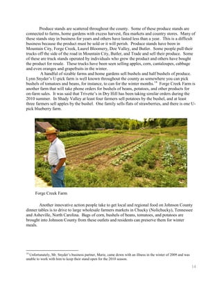 Produce stands are scattered throughout the county. Some of these produce stands are
connected to farms, home gardens with excess harvest, flea markets and country stores. Many of
these stands stay in business for years and others have lasted less than a year. This is a difficult
business because the product must be sold or it will perish. Produce stands have been in
Mountain City, Forge Creek, Laurel Bloomery, Doe Valley, and Butler. Some people pull their
trucks off the side of the road in Mountain City, Butler, and Trade and sell their produce. Some
of these are truck stands operated by individuals who grew the product and others have bought
the product for resale. These trucks have been seen selling apples, corn, cantaloupes, cabbage
and even oranges and grapefruits in the winter.
         A handful of sizable farms and home gardens sell bushels and half bushels of produce.
Lynn Snyder’s U-pick farm is well known throughout the county as somewhere you can pick
bushels of tomatoes and beans, for instance, to can for the winter months.14 Forge Creek Farm is
another farm that will take phone orders for bushels of beans, potatoes, and other products for
on-farm sales. It was said that Trivette’s in Dry Hill has been taking similar orders during the
2010 summer. In Shady Valley at least four farmers sell potatoes by the bushel, and at least
three farmers sell apples by the bushel. One family sells flats of strawberries, and there is one U-
pick blueberry farm.




      Forge Creek Farm

        Another innovative action people take to get local and regional food on Johnson County
dinner tables is to drive to large wholesale farmers markets in Chucky (Nolichucky), Tennessee
and Asheville, North Carolina. Bags of corn, bushels of beans, tomatoes, and potatoes are
brought into Johnson County from these outlets and residents can preserve them for winter
meals.




14
  Unfortunately, Mr. Snyder’s business partner, Marie, came down with an illness in the winter of 2009 and was
unable to work with him to keep their stand open for the 2010 season.

                                                                                                                 14
 