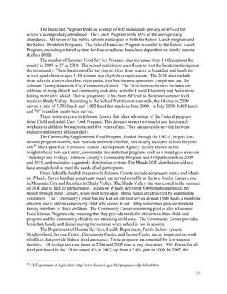 The Breakfast Program feeds an average of 802 individuals per day or 40% of the
school’s average daily attendance. The Lunch Program feeds 85% of the average daily
attendance. All seven of the public schools participate in both the School Lunch program and
the School Breakfast Programs. The School Breakfast Program is similar to the School Lunch
Program, providing a tiered system for free or reduced breakfasts dependent on family income
(Cohen 2002).
        The number of Summer Food Service Program sites increased from 14 throughout the
county in 2009 to 27 in 2010. The school nutritionist uses flyers to post the locations throughout
the community. These locations offer varying services from snacks to breakfast and lunch for
school aged children ages 1-18 without any eligibility requirements. The 2010 sites include
three schools, eleven churches, eight parks, four low-income apartment complexes, and the
Johnson County-Mountain City Community Center. The 2010 increase in sites includes the
addition of many church and community park sites, with the Laurel Bloomery and Neva areas
having more sites added. Due to geography, it has been difficult to distribute summer food
meals to Shady Valley. According to the School Nutritionist’s records, the 14 sites in 2009
served a total of 7,738 lunch and 1,432 breakfast meals in June 2009. In July 2009, 5,465 lunch
and 707 breakfast meals were served.
        There is one daycare in Johnson County that takes advantage of the Federal program
titled Child and Adult Care Food Program. This daycare serves two snacks and lunch each
weekday to children between one and five years of age. They are currently serving between
eighteen and twenty children daily.
        The Commodity Supplemental Food Program, funded through the USDA, targets low-
income pregnant women, new mothers and their children, and elderly residents at least 60 years
old.24 The Upper East Tennessee Human Development Agency, locally known as the
Neighborhood Service Center, coordinates this and other programs such as a bread give away on
Thursdays and Fridays. Johnson County’s Commodity Program had 350 participants in 2009
and 2010, and maintains a quarterly distribution system. The March 2010 distribution did not
have enough food to meet the needs of all participants.
        Other federally funded programs in Johnson County include congregate meals and Meals
on Wheels. Seven hundred congregate meals are served monthly at the two Senior Centers, one
in Mountain City and the other in Shady Valley. The Shady Valley site was closed in the summer
of 2010 due to lack of participation. Meals on Wheels delivered 800 homebound meals per
month through these Centers, when both were open. These meals are delivered by community
volunteers. The Community Center has the Kid’s Café that serves around 1300 meals a month to
children and is able to serve every child who comes to eat. They sometimes provide meals to
family members of these children. The Community Center swimming pool is also a Summer
Food Service Program site, meaning that they provide meals for children in their child care
program and for community children not attending child care. The Community Center provides
breakfast, lunch, and dinner during the summer when school is not in session.
        The Department of Human Services, Health Department, Public School system,
Neighborhood Service Center, Community Center, and Senior Center are an important network
of offices that provide federal food assistance. These programs are essential for low-income
families. US food prices rose faster in 2006 and 2007 than at any time since 1990. Prices for all
food purchased in the US increased 4% in 2007, up from a 2.4% gain in 2006. In 2007, the


24
     US Department of Agriculture http://www.fns.usda.gov/fdd/programs/csfp/default.htm

                                                                                               20
 