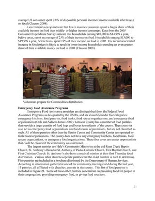 average US consumer spent 9.8% of disposable personal income (income available after taxes)
on food (Clauson 2008).
        Government surveys indicate that lower income consumers spend a larger share of their
available income on food than middle- or higher income consumers. Data from the 2005
Consumer Expenditure Survey indicate that households earning $10,000 to $14,999 a year,
before taxes, spent an average of 25% of their income on food. Households earning $15,000 to
$19,999 a year, before taxes, spent 19% of their income on food in 2005. The recent accelerated
increase in food prices is likely to result in lower income households spending an even greater
share of their available money on food in 2008 (Clauson 2008).




   Volunteers prepare for Commodities distribution

Emergency Food Assistance Programs
        Emergency Food Assistance providers are distinguished from the Federal Food
Assistance Programs as designated by the USDA, and are classified under five categories:
emergency kitchens, food pantries, food banks, food rescue organizations, and emergency food
organizations (Ohls and Saleem-Ismail 2002). Johnson County has a number of food pantries
that provide a large quantity of food bags and boxes to residents of the county. These pantries
also act as emergency food organizations and food rescue organizations, but are not classified as
such. All of these pantries other than the Senior Center and Community Center are operated by
faith based organizations. The county does not have any emergency kitchens, food banks, food
rescue organizations, or emergency food organizations. These four areas are unmet opportunities
that could be created if the community was interested.
        The largest pantries are Hale’s Community Ministries at the old Roan Creek Baptist
Church, St. Anthony’s Bread at St. Anthony of Padua Catholic Church, First Baptist Church, and
First Christian Church. St. Anthony’s also hosts a medical mission at their first Thursday food
distribution. Various other churches operate pantries but the exact number is hard to determine.
Five pantries are included in a brochure distributed by the Department of Human Services.
According to information gathered at one of the community meetings held during the last year,
15 pantries, all affiliated with churches, operate in the county. This list of food pantries is
included in Figure 28. Some of these other pantries concentrate on providing food for people in
their congregation, providing emergency food, or giving food vouchers.


                                                                                              21
 