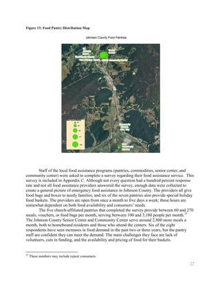 Figure 13: Food Pantry Distribution Map




        Staff of the local food assistance programs (pantries, commodities, senior center, and
community center) were asked to complete a survey regarding their food assistance service. This
survey is included in Appendix C. Although not every question had a hundred percent response
rate and not all food assistance providers answered the survey, enough data were collected to
create a general picture of emergency food assistance in Johnson County. The providers all give
food bags and boxes to needy families, and six of the seven pantries also provide special holiday
food baskets. The providers are open from once a month to five days a week; these hours are
somewhat dependent on both food availability and consumers’ needs.
        The five church-affiliated pantries that completed the survey provide between 60 and 270
meals, vouchers, or food bags per month, serving between 100 and 3,180 people per month.25
The Johnson County Senior Center and Community Center serve around 2,800 more meals a
month, both to homebound residents and those who attend the centers. Six of the eight
respondents have seen increases in food demand in the past two or three years, but the pantry
staff are confident they can meet the demand. The main challenges they face are lack of
volunteers, cuts in funding, and the availability and pricing of food for their baskets.


25
     These numbers may include repeat consumers.

                                                                                              22
 