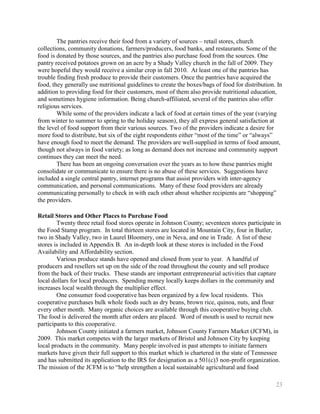 The pantries receive their food from a variety of sources – retail stores, church
collections, community donations, farmers/producers, food banks, and restaurants. Some of the
food is donated by those sources, and the pantries also purchase food from the sources. One
pantry received potatoes grown on an acre by a Shady Valley church in the fall of 2009. They
were hopeful they would receive a similar crop in fall 2010. At least one of the pantries has
trouble finding fresh produce to provide their customers. Once the pantries have acquired the
food, they generally use nutritional guidelines to create the boxes/bags of food for distribution. In
addition to providing food for their customers, most of them also provide nutritional education,
and sometimes hygiene information. Being church-affiliated, several of the pantries also offer
religious services.
        While some of the providers indicate a lack of food at certain times of the year (varying
from winter to summer to spring to the holiday season), they all express general satisfaction at
the level of food support from their various sources. Two of the providers indicate a desire for
more food to distribute, but six of the eight respondents either ―most of the time‖ or ―always‖
have enough food to meet the demand. The providers are well-supplied in terms of food amount,
though not always in food variety; as long as demand does not increase and community support
continues they can meet the need.
        There has been an ongoing conversation over the years as to how these pantries might
consolidate or communicate to ensure there is no abuse of these services. Suggestions have
included a single central pantry, internet programs that assist providers with inter-agency
communication, and personal communications. Many of these food providers are already
communicating personally to check in with each other about whether recipients are ―shopping‖
the providers.

Retail Stores and Other Places to Purchase Food
        Twenty three retail food stores operate in Johnson County; seventeen stores participate in
the Food Stamp program. In total thirteen stores are located in Mountain City, four in Butler,
two in Shady Valley, two in Laurel Bloomery, one in Neva, and one in Trade. A list of these
stores is included in Appendix B. An in-depth look at these stores is included in the Food
Availability and Affordability section.
        Various produce stands have opened and closed from year to year. A handful of
producers and resellers set up on the side of the road throughout the county and sell produce
from the back of their trucks. These stands are important entrepreneurial activities that capture
local dollars for local producers. Spending money locally keeps dollars in the community and
increases local wealth through the multiplier effect.
        One consumer food cooperative has been organized by a few local residents. This
cooperative purchases bulk whole foods such as dry beans, brown rice, quinoa, nuts, and flour
every other month. Many organic choices are available through this cooperative buying club.
The food is delivered the month after orders are placed. Word of mouth is used to recruit new
participants to this cooperative.
        Johnson County initiated a farmers market, Johnson County Farmers Market (JCFM), in
2009. This market competes with the larger markets of Bristol and Johnson City by keeping
local products in the community. Many people involved in past attempts to initiate farmers
markets have given their full support to this market which is chartered in the state of Tennessee
and has submitted its application to the IRS for designation as a 501(c)3 non-profit organization.
The mission of the JCFM is to ―help strengthen a local sustainable agricultural and food

                                                                                                  23
 