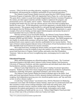 economy. [They] do this by providing education, engaging in community and economic
development, and promoting the availability and benefits of local food and agriculture.‖26
        The Johnson County Farmers Market received a grant from the USDA Farmers Market
Promotion Program in September 2009 with Appalachian Native Plants, Inc. as the fiscal agent.
This grant allows vendors to accept food stamps (Supplemental Nutrition Assistance Program) at
this market, provided support materials and labor needed to implement this program, and
promoted this service, the market, and its vendors. Nationwide, farmers markets started
accepting food stamps only five years ago whereas grocery stores have been accepting these
benefits for many years. JCFM subsequently received the opportunity to double dollars for food
stamp customers. This program made possible by a sub-grant through Appalachian Sustainable
Development from the Wholesome Wave Foundation. The double dollar opportunity is a great
example of how private funding can help support federal programs and increase the power of
local food dollars that recycle within the community.
        With the assistance of our local health educator, the Johnson County Farmers Market
submitted applications in 2009 for to the Senior and WIC Farmers Market Nutrition Assistance
Program (SFMNP and WICFMNP). The application was not selected. The FMNP programs are
also eligible for double dollar assistance with private funds. Residents believe that locally
produced food is more expensive and is therefore unaffordable for low-income families. These
types of farmers market programs help put money in the pockets of local food producers and also
offer affordable fresh local foods for low-income consumers.
        Most retail food stores, including the farmers market, are located within Mountain City
making accessibility an issue for residents living in the outskirts of the county. These consumers
access retail food stores in Virginia, North Carolina, and nearby cities like Elizabethton,
Tennessee. Sales tax rates are lower in neighboring states, encouraging travel to make food
purchases.

Educational Programs
        Many educational programs are offered throughout Johnson County. The Vocational
Agriculture program at the high school, Johnson County Farmers Market, local businesses,
University of Tennessee Extension, and other organizations and individuals teach others about
food production, nutrition, cooking, and preservation.
        Johnson County High School has one of the nation’s leading Vocational Agriculture
programs. Students can select from classes ranging from greenhouse production, hydroponics,
aquaponics, leadership, floriculture, agricultural mechanics, and various other topics.
        The Johnson County Farmers Market has hosted workshops open to the public: food
safety and Good Agricultural Practices (GAPs), domestic kitchen certification, seed saving and
swapping, food independence/growing your own, beneficial garden insects, and ―tips and tricks
on how to sell at a farmers market‖.
        A week-long ―Camp Culinary‖ was hosted in July, 2010 by Mountain Citi Marketing.
Connections were made with Southeast Culinary Institute, which sent two professional chefs and
their assistants to teach various cooking techniques, knife skills and cutting styles, food
presentation, decorative food art, nutrition, kitchen safety, and sanitation. Some of the
assignments the students participated in were menu design, food graphics and in-depth
discussions regarding our health and the way we eat. Nelson Chapel Baptist Church provided
the use of their state of the art kitchen in their new Family Life Center.
26
     http://www.johnsoncountyfarmersmarket.org/index.html

                                                                                               24
 