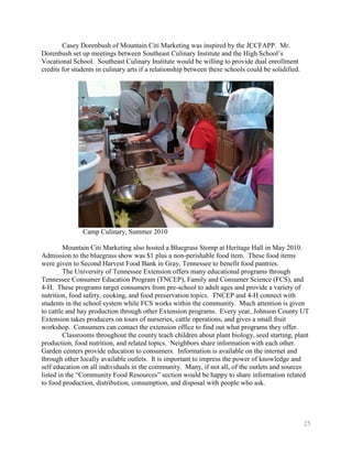 Casey Dorenbush of Mountain Citi Marketing was inspired by the JCCFAPP. Mr.
Dorenbush set up meetings between Southeast Culinary Institute and the High School’s
Vocational School. Southeast Culinary Institute would be willing to provide dual enrollment
credits for students in culinary arts if a relationship between these schools could be solidified.




               Camp Culinary, Summer 2010

         Mountain Citi Marketing also hosted a Bluegrass Stomp at Heritage Hall in May 2010.
Admission to the bluegrass show was $1 plus a non-perishable food item. These food items
were given to Second Harvest Food Bank in Gray, Tennessee to benefit food pantries.
         The University of Tennessee Extension offers many educational programs through
Tennessee Consumer Education Program (TNCEP), Family and Consumer Science (FCS), and
4-H. These programs target consumers from pre-school to adult ages and provide a variety of
nutrition, food safety, cooking, and food preservation topics. TNCEP and 4-H connect with
students in the school system while FCS works within the community. Much attention is given
to cattle and hay production through other Extension programs. Every year, Johnson County UT
Extension takes producers on tours of nurseries, cattle operations, and gives a small fruit
workshop. Consumers can contact the extension office to find out what programs they offer.
         Classrooms throughout the county teach children about plant biology, seed starting, plant
production, food nutrition, and related topics. Neighbors share information with each other.
Garden centers provide education to consumers. Information is available on the internet and
through other locally available outlets. It is important to impress the power of knowledge and
self education on all individuals in the community. Many, if not all, of the outlets and sources
listed in the ―Community Food Resources‖ section would be happy to share information related
to food production, distribution, consumption, and disposal with people who ask.




                                                                                                     25
 