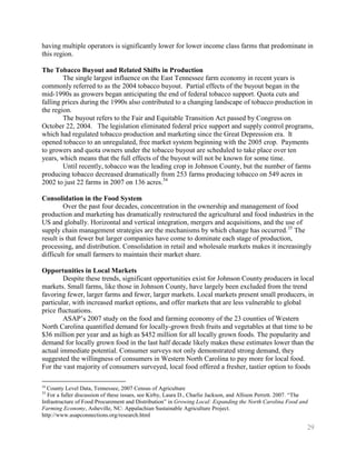 having multiple operators is significantly lower for lower income class farms that predominate in
this region.

The Tobacco Buyout and Related Shifts in Production
        The single largest influence on the East Tennessee farm economy in recent years is
commonly referred to as the 2004 tobacco buyout. Partial effects of the buyout began in the
mid-1990s as growers began anticipating the end of federal tobacco support. Quota cuts and
falling prices during the 1990s also contributed to a changing landscape of tobacco production in
the region.
        The buyout refers to the Fair and Equitable Transition Act passed by Congress on
October 22, 2004. The legislation eliminated federal price support and supply control programs,
which had regulated tobacco production and marketing since the Great Depression era. It
opened tobacco to an unregulated, free market system beginning with the 2005 crop. Payments
to growers and quota owners under the tobacco buyout are scheduled to take place over ten
years, which means that the full effects of the buyout will not be known for some time.
        Until recently, tobacco was the leading crop in Johnson County, but the number of farms
producing tobacco decreased dramatically from 253 farms producing tobacco on 549 acres in
2002 to just 22 farms in 2007 on 136 acres.34

Consolidation in the Food System
         Over the past four decades, concentration in the ownership and management of food
production and marketing has dramatically restructured the agricultural and food industries in the
US and globally. Horizontal and vertical integration, mergers and acquisitions, and the use of
supply chain management strategies are the mechanisms by which change has occurred. 35 The
result is that fewer but larger companies have come to dominate each stage of production,
processing, and distribution. Consolidation in retail and wholesale markets makes it increasingly
difficult for small farmers to maintain their market share.

Opportunities in Local Markets
        Despite these trends, significant opportunities exist for Johnson County producers in local
markets. Small farms, like those in Johnson County, have largely been excluded from the trend
favoring fewer, larger farms and fewer, larger markets. Local markets present small producers, in
particular, with increased market options, and offer markets that are less vulnerable to global
price fluctuations.
        ASAP’s 2007 study on the food and farming economy of the 23 counties of Western
North Carolina quantified demand for locally-grown fresh fruits and vegetables at that time to be
$36 million per year and as high as $452 million for all locally grown foods. The popularity and
demand for locally grown food in the last half decade likely makes these estimates lower than the
actual immediate potential. Consumer surveys not only demonstrated strong demand, they
suggested the willingness of consumers in Western North Carolina to pay more for local food.
For the vast majority of consumers surveyed, local food offered a fresher, tastier option to foods

34
  County Level Data, Tennessee, 2007 Census of Agriculture
35
  For a fuller discussion of these issues, see Kirby, Laura D., Charlie Jackson, and Allison Perrett. 2007. ―The
Infrastructure of Food Procurement and Distribution‖ in Growing Local: Expanding the North Carolina Food and
Farming Economy, Asheville, NC: Appalachian Sustainable Agriculture Project.
http://www.asapconnections.org/research.html

                                                                                                               29
 