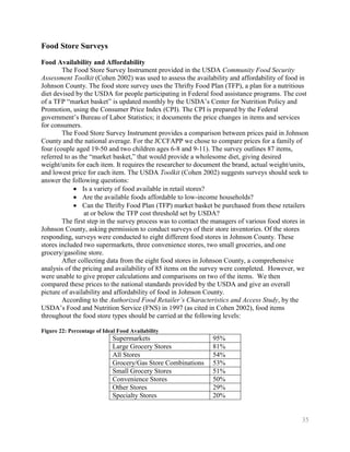 Food Store Surveys
Food Availability and Affordability
        The Food Store Survey Instrument provided in the USDA Community Food Security
Assessment Toolkit (Cohen 2002) was used to assess the availability and affordability of food in
Johnson County. The food store survey uses the Thrifty Food Plan (TFP), a plan for a nutritious
diet devised by the USDA for people participating in Federal food assistance programs. The cost
of a TFP ―market basket‖ is updated monthly by the USDA’s Center for Nutrition Policy and
Promotion, using the Consumer Price Index (CPI). The CPI is prepared by the Federal
government’s Bureau of Labor Statistics; it documents the price changes in items and services
for consumers.
        The Food Store Survey Instrument provides a comparison between prices paid in Johnson
County and the national average. For the JCCFAPP we chose to compare prices for a family of
four (couple aged 19-50 and two children ages 6-8 and 9-11). The survey outlines 87 items,
referred to as the ―market basket,‖ that would provide a wholesome diet, giving desired
weight/units for each item. It requires the researcher to document the brand, actual weight/units,
and lowest price for each item. The USDA Toolkit (Cohen 2002) suggests surveys should seek to
answer the following questions:
                Is a variety of food available in retail stores?
                Are the available foods affordable to low-income households?
                Can the Thrifty Food Plan (TFP) market basket be purchased from these retailers
                 at or below the TFP cost threshold set by USDA?
        The first step in the survey process was to contact the managers of various food stores in
Johnson County, asking permission to conduct surveys of their store inventories. Of the stores
responding, surveys were conducted to eight different food stores in Johnson County. These
stores included two supermarkets, three convenience stores, two small groceries, and one
grocery/gasoline store.
        After collecting data from the eight food stores in Johnson County, a comprehensive
analysis of the pricing and availability of 85 items on the survey were completed. However, we
were unable to give proper calculations and comparisons on two of the items. We then
compared these prices to the national standards provided by the USDA and give an overall
picture of availability and affordability of food in Johnson County.
        According to the Authorized Food Retailer’s Characteristics and Access Study, by the
USDA’s Food and Nutrition Service (FNS) in 1997 (as cited in Cohen 2002), food items
throughout the food store types should be carried at the following levels:

Figure 22: Percentage of Ideal Food Availability
                             Supermarkets                     95%
                             Large Grocery Stores             81%
                             All Stores                       54%
                             Grocery/Gas Store Combinations   53%
                             Small Grocery Stores             51%
                             Convenience Stores               50%
                             Other Stores                     29%
                             Specialty Stores                 20%


                                                                                               35
 