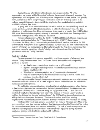 Availability and affordability of food relates back to accessibility. All of the
supermarkets are located within Mountain City limits. As previously discussed, Mountain City
supermarkets have acceptable food availability when compared to the TFP basket. The grocery
stores, convenience stores and grocery/gas combination stores are primarily located in the
outlying areas of the county. Stores outside the city limits show marked deficiencies in the
availability of these food items.
        In going back to the three questions we set out to answer, we can definitively answer the
second question. A variety of food is not available in all the food stores surveyed. The data
reflects six or eight stores show 29 or more missing items, equal to or greater than 34.12% of the
TFP items. The items most frequently missing in inventories were fresh fruit, fresh vegetables,
frozen fruits and vegetables, fresh dairy and fresh meat.
        The second question was, ―Can the Thrifty Food Plan (TFP) market basket be purchased
from these retailers at or below the TFP cost threshold set by USDA?‖ Based on our
calculations, the Thrifty Food Plan cannot be purchased from all retailers at or below the TFP
cost threshold. While three of the eight stores are less expensive than the TFP cost threshold, the
majority of retailers are more expensive. The higher prices for the five stores demonstrate that
more money must be spent from a family’s budget on food than directed by the Federal
government under the Thrifty Food Plan.

Food Accessibility
         The assessment of food resource accessibility provides a snapshot of where and how
Johnson County residents obtain food. The USDA Toolkit provided us with four primary
questions to explore:
                 Are food resources located near low-income neighborhoods?
                 Is public and/or private transportation available between the resources and low-
                 income neighborhoods?
                 What barriers influence people’s use of community food resources?
                 Does the community have the infrastructure necessary to deliver Federal food
                 assistance benefits effectively?
         Information provided through focus groups, community meetings, surveys, observations,
and research over the course of the JCFAPP helped us answer these questions, but also created
more questions in the process.
         We had to take into consideration a slightly different set of circumstances when it comes
to food resource locations and transportation. As stated previously in the ―Socioeconomic and
Demographic Characteristics,‖ Johnson County has a population of 18,112 with 25.8% of
residents living below the federal poverty line.39 The ruralism of Johnson County creates a
problem for defining low-income ―neighborhoods‖; the 25.8% of low-income households are
widely dispersed throughout the county. There are at least four subsidized housing
neighborhoods within the Mountain City limits. For these residents, food resources are nearby.
         The highest levels of food resource accessibility are found in Mountain City. Most of the
stores, social services, food pantries, and other food locations are based in Mountain City, giving
the citizens of the town better food resource accessibility. The lack of public transportation is a
barrier to acquiring food resources for those without vehicles, especially during inclement
weather or for those with disabilities and/or health problems.

39
     Johnson County, Tennessee, State and County QuickFacts, U. S. Census Bureau

                                                                                                 38
 