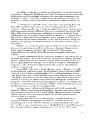 Accessibility to food requires availability and affordability, in assessing food security in
any community. ―Maximizing the effectiveness of Federal food assistance programs requires that
sufficient quantities of healthful foods are available in the marketplace at prices low-income
households can afford.‖ (Cohen 2002) Although this is a correct statement, we perceive this
assessment as a valuable tool for all households in Johnson County looking to maximize food
dollars.
         The outlying areas of Butler, Doe Valley, Shady Valley, Laurel Bloomery, Neva, and
Trade all have some type of convenience gas station or small grocery offering a limited
inventory of food resources; however, to visit a supermarket or larger grocery requires members
of those communities to travel into Mountain City or other counties to do their shopping. The
lack of public transportation in these areas greatly impacts low-income households. People
without vehicles must rely on family, friends, churches, and social services to transport them to
food resource locations. While collecting survey data, people were observed sharing rides to
food pantries because they lacked transportation. In some cases, delivery drivers pick up large
numbers of food bags to take to homebound recipients and others who do not have access to
transportation.
         Resident’s use of community food resources are influenced by several factors besides
distance and transportation problems. Use of food resources depends on shopping patterns,
federal programs, education, general knowledge, and stigma; all of these pieces are
interdependent and work with and affect food procurement strategies of Johnson County
residents.
         The historic knowledge of gardening, canning, and preserving in rural areas has been on
the decline in recent years. This decrease in traditional knowledge affects shopping patterns for
Johnson County residents. Instead of nutritional foods and fresh produce being purchased and
processed, prepackaged items are bought. This has, in turn, reduced profits for fresh produce
stands in the county, affecting their long term viability. This reduces the affordability and
availability of fresh produce.
         A general lack of information is also a food resource barrier. In the course of our study,
we determined some people were not aware the Johnson County Farmers Market accepts EBT
(Electronic Benefit Transfer), what has been historically referred to as food stamps. In many
cases, when we asked survey respondents if they were aware that the Farmers Market accepted
―food stamps‖, they were very excited and said they were not aware. However, we were also
conscious of an effort by the Johnson County Farmers Market to let people know they were
taking ―EBT‖. The farmers market was just beginning to get the word out. This seemingly small
breakdown in communication, the disassociation of the terms ―EBT‖ and ―food stamps‖, caused
a food location barrier to occur for low-income households.
         In another instance, we found some food pantries are advertised, but not actually
functioning. While this is a dynamic situation that changes depending on the amount of food, it
can be one of great frustration to those in need. If residents take time to drive to a food pantry
that is not open, time, money, and energy are wasted. The individual is discouraged and
reluctant to return or to seek food.
         Program gaps are also an issue in Johnson County. Through the schools we see
successful, comprehensive food programs for children and adolescents. We also see
programming, such as Meals on Wheels, for elderly and homebound residents in the county.
However, there is a gap in programming, outside of federal and church-coordinated programs for
delivering meals and food to residents between the ages of 18 to 65. Over 30% of county

                                                                                                  39
 