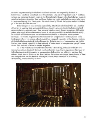 residents are permanently disabled and additional residents are temporarily disabled or
homebound. Disability also affects food procurement. One survey respondent said, ―I had back
surgery and was under doctor’s orders to not do anything for three weeks. I called a few places to
see about assistance in getting food and found that no one could really help me, especially when
it came to delivering food. Outside of a few meals made by friends and people at church I had to
go to the store; I couldn’t not eat.‖
         In the analysis of food resource accessibility, it has been determined there are a number
of barriers to securing food resources in Johnson County. Access is limited by both social and
economic factors. Although many food resource locations exist, they are sometimes difficult to
get to, only supply a limited number of items, or are cost-prohibitive to an individual or family.
In addition, miscommunication and misinformation can lead to decreased access to food
resources. The federal programs in Johnson County are comprehensive and do provide some
food security; however, stigma, education, and knowledge all play roles in the shopping patterns
of the individuals most at risk for food insecurity. Reliable sources of transportation are vital to
life in a rural county, especially in food security. Without access to transportation, people cannot
access food resource locations or federal programs.
         As to the overall question of food availability, affordability, and accessibility for low-
income households, this really depends on where families shop. It also depends on their level of
federal assistance and their access to transportation. Indeed, this is a subjective question that
defies a single answer. However, we do see a trend that people are worried about the cost of food
and transportation and the potential loss of jobs, which play a direct role in availability,
affordability, and accessibility of food.




                                                                                                 40
 