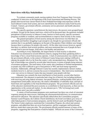 Interviews with Key Stakeholders

        To evaluate community needs, nursing students from East Tennessee State University
conducted 16 interviews at the beginning of the Food Assessment and Planning Process. The
people interviewed were chosen based on their firsthand knowledge and experience with the
local Johnson County food system, and were identified by the Johnson County Food Security
Council. Farmers, government officials, community service personnel, and health educators
were interviewed.
        The specific questions varied between the interviewers, the answers were grouped based
on theme. Except for the farmer interviews, which will be discussed later, the questions included
perceptions of food security in Johnson County, barriers to food security, specific assistance
programs available to residents, and recommendations to improve food security in the county.
        The general perception of food security among the interviewees was that there are
individuals and families struggling to get enough to eat, though two government officials did
mention that it was probably negligence on the part of the parents if their children were hungry
because there is assistance for people who need it. All the other interviewees however, agreed
that there is a definite food security problem, and most mentioned that even if people do have
enough food to prevent hunger, food often is not healthy and nutritious.
        According to every stakeholder, the largest barrier to food security is education.
Education was mentioned in several different contexts, ranging from basic gardening skills to
knowledge of how a local food economy operates. A lack of communication was cited by one of
the government officials, in the context of Johnson County being rural, making it difficult to
educate the people who live far from the county’s only incorporated town, Mountain City. This
lack of knowledge was echoed by several other interviewees, in terms of people being unaware
of assistance programs. The rural nature of the county also contributes to limited transportation,
as people may find it difficult to get to food pantries or WIC and food stamp registration
locations. Additionally, although Johnson County has recently implemented a farmers market,
residents travel to it, and not everyone has access to transportation. One interviewee mentioned
a new taxi service in Johnson County that may transport some people with fare.
        Education was certainly the most cited barrier to food security, several other barriers
were mentioned. The educators in particular had a long list of barriers, but including problems
with receiving and using federal assistance, fast-paced lifestyles, cooking healthy food, lack of
transportation (both public and private), the relative affordability of unhealthy food, and lack of
fresh fruits and vegetables in the food distribution programs. The government officials and one
of the educators mentioned the poor economy as a contributor to food insecurity, as there are few
opportunities in the current job market. As one educator put it, ―[We’re] losing [our] youth
because there aren’t any jobs available.‖
        A variety of food assistance programs were mentioned, but there was a lack of consistent
responses among the interviewees, indicating the aforementioned deficiency in communication
and need for education. The educators specifically talked about the Commodities program,
Summer Lunch Program, the Catholic Church distribution, the Food Lion bakery give away of
older baked goods to food assistance programs, and the School Lunch and Breakfast Programs.
The Senior Center employees mentioned the Commodities Program, the school and summer
programs, and added that there are seven food pantries, and the congregate and homebound
delivery meals their center provides. The government officials seemed unaware of many of the
programs, suggesting that food pantries would be helpful. Officials are aware of the Community

                                                                                                41
 