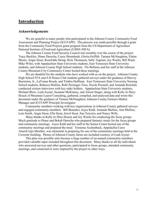 Introduction

Acknowledgements
      We are grateful to many people who participated in the Johnson County Community Food
Assessment and Planning Project (JCCFAPP). This process was made possible through a grant
from the Community Food Projects grant program from the US Department of Agriculture
National Institute of Food and Agriculture (USDA NIFA).
      The Johnson County Food Security Council met monthly over the course of the project:
Tracy Buckles, Diane Darocha, Casey Dorenbush, Gloria Griffith, Tamara McNaughton, Elaine
Moore, Angie Stout, RoseEdda Slemp, Rick Thomason, Sally Tugman, Joy Wachs, Bill Ward,
Mike Wiles, with Appalachian State University students, East Tennessee State University
students, and Johnson County High School students. Flo Bellamy and her staff at the Johnson
County-Mountain City Community Center hosted these meetings.
      We are thankful for the students who have worked with us on the project. Johnson County
High School FFA and 4-H Honor Club students gathered surveys under the guidance of Harvey
Burniston, Jr., LaVonna Roush, and Timbra Huffman. East Tennessee State University Nursing
School students, Rebecca Mullins, Robi Persinger-Titus, Nicole Presnell, and Amanda Rowlette
conducted sixteen interviews with key stake holders. Appalachian State University students,
Michael Blow, Leah Joyner, Suzanne McKinney, and Alison Singer, along with Kelly Jo Drey-
Houck of Mountain Laurel Consulting, gathered, compiled, and analyzed data and wrote this
document under the guidance of Tamara McNaughton, Johnson County Farmers Market
Manager and JCCFAPP Principle Investigator.
      Community members working with key organizations in Johnson County gathered surveys
and engaged community members: Bill Benedict, Joyce Kidd, Amanda Mullins, Ann Mullins,
Leni Smith, Angie Stout, Ella Stout, Jewel Stout, Sue Teixeira, and Nancy Wills.
      Many thanks to Kelly Jo Drey-Houck and Joy Wachs for conducting the focus groups.
Much gratitude to Diane and Bekah Darocha who prepared fantastic meals for the focus groups
and community meetings. Joyce Kidd and her staff at the Senior Center hosted one of the
community meetings and prepared the meal. Torainna Aschenback, Appalachia Cares
AmeriCorps Member, was elemental in preparing for one of the community meetings held at the
Crewette building. Photos of Johnson County farms are included courtesy of Leah Joyner.
      This plan was possible only because a large number of un-named community members
provided valuable input included throughout this document. Many thanks to all the individuals
who answered surveys and other questions, participated in focus groups, attended community
meetings, and connected or were inspired by the project in other ways.




                                                                                           iii
 