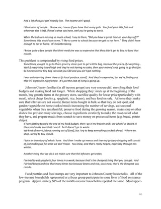 And a lot of us just can’t hardly live. The income ain’t good.

   I think a lot of people… I know me, I mean if you have that many girls. You feed your kids first and
   whatever else is left, if that’s what you have, well you’re going to eat it.

   When the kids are missing so much school, I say to them, “Did you have a great time on your days off?”
   Sometimes kids would say to me, “I like to come to school because we get to eat here.” They didn’t have
   enough to eat at home. It’s heartbreaking.

   I know quite a few people that their medicine was so expensive that they didn’t get to buy no food that
   month.

This problem is compounded by rising food prices.
   Sometimes you got to go to three grocery stores just to get a little bag, because the prices of everything…
   Well if everything is real high and they’re not having no sales, then your money’s not going to go that far.
   So I mean a little tiny bag can cost you $30 and you ain’t got nothing.

   I was volunteering down there at [a local produce stand]. And they’re expensive, but we’re finding out
   that it’s expensive everywhere. It’s just the cost of living is going up.

     Johnson County families (in all income groups) are very resourceful, stretching their food
budgets and making food last longer. While shopping they: stock up at the beginning of the
month, buy generic items at the grocery store, sacrifice quality for lower price (particularly with
meat), select cheap food (e.g. spaghetti, rice, beans), and buy food on sale. At home they: make
sure that leftovers are not wasted, freeze items bought in bulk so that they do not spoil, add
garden vegetables to home cooked meals increasing the number of servings, eat seasonal
vegetables when they are plentiful, preserve food during the growing season, make soup or other
dishes that provide many servings, choose ingredients creatively to make the most out of what
they have, and prepare meals from scratch to save money on processed items (e.g. bread, potato
chips).
   If I am getting toward the end of my food budget, then I go in my freezer and I see what I’ve stored in
   there and make sure that I use it. So it doesn’t go to waste.
   We kind of worry [about running out of food], but I try to keep everything stocked ahead. Where we
   shop, we try to buy in bulk.

   I take an inventory of what I have. And then I make up menus and then my grocery shopping will consist
   of just making up for what we don’t have. You know, and that’s really helped, especially through this
   winter.

   Another thing that we do is we make sure that the leftovers get eaten.

   I’ve had to eat spaghetti four times in a week; because that’s the cheapest thing that you can get. And
   I’ve had beans and rice that many times too because beans and rice, you know, that’s the cheapest you
   can do.

     Food pantries and food stamps are very important to Johnson County households. All of the
low-income households represented at a focus group participate in some form of food assistance
program. Approximately 60% of the middle-income households reported the same. Most upper-



                                                                                                             46
 