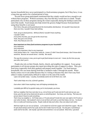 income households have never participated in a food assistance program, but if they have, it was
a long time ago and/or for a limited period of time.
     Several focus group participants mentioned that they simply would not have enough to eat
without these programs. Without assistance, they fear that they would starve to death. People
particularly rely on these programs during the winter (especially during the holidays) and at the
end of the month. Food stamps also help stretch the grocery budget because food purchased
using these benefits is not taxed.
   Over there, they give pretty good food [at the Commodities distribution]. If it wouldn’t have been for
   them one time, I wouldn’t have had nothing.

   Yeah, we go to food pantries. Without [them] I wouldn’t have anything.
   I wouldn’t either.
   A lot of the churches, you can get at the church too.
   Yeah, they give a lot of help.
   Yeah, they help you out a lot.

   How important are these food assistance programs to your household?
   Very important.
   Very important.
   Yeah, very important, they’re very important.
   Food stamps helps a lot. I mean they really do…I mean, if I didn’t have food stamps, I don’t know what I
   would do. Because we would starve. Literally. We would.

   The way the economy is now, you’ve got to get food stamps to even eat. I mean, by the time you pay
   your bills, that’s just it.

     People also rely on their friends, family, church, and neighbors for support. Focus group
participants in all income groups also report providing this type of support to others. They give
food away (especially from their gardens) and prepare meals together. For food insecure
households, this can mean sharing food that is needed to make it through the month. When
family comes over to eat (either because they’re visiting or because they don’t have any food
either) it makes it particularly difficult to make it to the end of the month.
   I give a lot of deer away. I usually, if somebody wants me to kill them one, I will.

   That’s what helps me a lot, is friend’s gardens.

   Even when I didn’t have anything I was still helping somebody else.

   I probably give 80% of my garden away, just to local people, you know.

   Well our neighbor that lives next door to us, a lot of times we’ll cook and she’ll cook and we just, you
   know, give her part of our food and she gives us something back. You know, just sharing. That way one
   person doesn’t have to cook everything.
   That’s how my neighbor is. He’ll help cook, or I’ll cook and we’ll invite him over one night or he’ll invite us
   over when he does. My husband’s mom or one of them will invite us and that helps a lot too. I’ve found
   this is a really well meaning society. People really do help each other, they care about each other.

   Well last night my son ran out of food… so he asked me to fix him supper and I fixed him supper. My son
   he gets food stamps and he has a job, but he don’t make much at his job. He only gets 2 something a
   week and he has bills. Like myself, I got bills and sometimes I run out of food. Most time, I got food

                                                                                                               47
 
