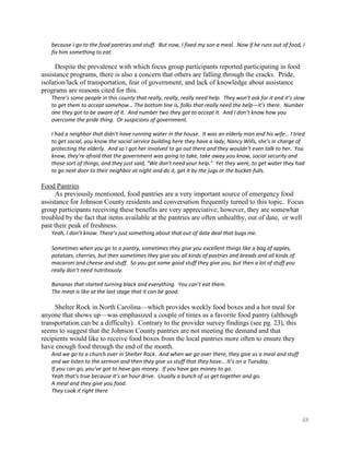 because I go to the food pantries and stuff. But now, I fixed my son a meal. Now if he runs out of food, I
   fix him something to eat.

     Despite the prevalence with which focus group participants reported participating in food
assistance programs, there is also a concern that others are falling through the cracks. Pride,
isolation/lack of transportation, fear of government, and lack of knowledge about assistance
programs are reasons cited for this.
   There’s some people in this county that really, really, really need help. They won’t ask for it and it’s slow
   to get them to accept somehow… The bottom line is, folks that really need the help—it’s there. Number
   one they got to be aware of it. And number two they got to accept it. And I don’t know how you
   overcome the pride thing. Or suspicions of government.

   I had a neighbor that didn't have running water in the house. It was an elderly man and his wife… I tried
   to get social, you know the social service building here they have a lady, Nancy Wills, she's in charge of
   protecting the elderly. And so I got her involved to go out there and they wouldn't even talk to her. You
   know, they're afraid that the government was going to take, take away you know, social security and
   those sort of things, and they just said, “We don't need your help.” Yet they were, to get water they had
   to go next door to their neighbor at night and do it, get it by the jugs or the bucket-fulls.

Food Pantries
      As previously mentioned, food pantries are a very important source of emergency food
assistance for Johnson County residents and conversation frequently turned to this topic. Focus
group participants receiving these benefits are very appreciative; however, they are somewhat
troubled by the fact that items available at the pantries are often unhealthy, out of date, or well
past their peak of freshness.
   Yeah, I don’t know. There’s just something about that out of date deal that bugs me.

   Sometimes when you go to a pantry, sometimes they give you excellent things like a bag of apples,
   potatoes, cherries, but then sometimes they give you all kinds of pastries and breads and all kinds of
   macaroni and cheese and stuff. So you got some good stuff they give you, but then a lot of stuff you
   really don’t need nutritiously.

   Bananas that started turning black and everything. You can’t eat them.
   The meat is like at the last stage that it can be good.

     Shelter Rock in North Carolina—which provides weekly food boxes and a hot meal for
anyone that shows up—was emphasized a couple of times as a favorite food pantry (although
transportation can be a difficulty). Contrary to the provider survey findings (see pg. 23), this
seems to suggest that the Johnson County pantries are not meeting the demand and that
recipients would like to receive food boxes from the local pantries more often to ensure they
have enough food through the end of the month.
   And we go to a church over in Shelter Rock. And when we go over there, they give us a meal and stuff
   and we listen to the sermon and then they give us stuff that they have… It’s on a Tuesday.
   If you can go, you've got to have gas money. If you have gas money to go.
   Yeah that's true because it’s an hour drive. Usually a bunch of us get together and go.
   A meal and they give you food.
   They cook it right there



                                                                                                              48
 