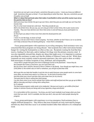Sometimes we even get a case of water, sometimes they give us juices. I mean you know just different
   stuff. Sometimes they give us bread. It's just depending on what they have. Big cans, sometimes you get
   the gallon cans of stuff.
   What is it about that particular place that makes it worthwhile to drive out of the county to go versus
   the pantries that are here?
   Well even if you have $10 for the gas to go over there, what they give you and stuff, you can't buy that
   kind for that.
   Plus it's a hot meal instead of a cold meal. That they provide for you.
   Well a lot of them here, like you say, you can only go to them certain times, this is year round, every
   Tuesday. They even have dentists over there that comes in and will help you if you participate in a
   program.
   So they'll give you about 3 times more than what the [local] pantries will.
   Oh yes.
   I mean it's not like bags, its boxes of stuff.
   Honestly, a lot of us don't have a means of going. You know, whether we don't have a car or our family
   can't help us because they are barely getting by. I mean there is drawbacks.

     Focus group participants with experience in providing emergency food assistance were very
concerned that these programs are being abused—that recipients have other motivations besides
hunger for visiting the food pantries as often as they can. Recipients wasting the food that they
receive, feeding it to their pets, and/or trading it for drugs were the primary concerns cited. It
was also repeatedly stressed that, despite any abuse that might occur, it is important to continue
providing this assistance to make sure that the children of Johnson County are fed. While these
comments are most certainly rooted in personal experience, they also seem to draw on widely-
held stereotypes of welfare recipients as lazy, dishonest, and irresponsible.
   I know there’s people that goes from here to Watauga County to the food bank. I know they do.
   But if people don’t have a conscience, you can’t give them one.
   But you know, that’s still fine, because if there’s children in the family. Even though you might have, even
   if the father or the mother was on meth or whatever, you still got to feed that child.

   We've got this one lady that handles it and she tries to watch because some people wants to come back
   more often, you know every week or so if they can. So she kind of monitors that.
   And they leave your church and then they come down here [to my church].
   That goes back to they're selling their food stamps.
   I've seen them come to our church and get their clothes and stuff and food and then you go up to Mike's
   BBQ on Saturday and they're sitting there selling them.
   So it's abused.
   The food stamp program really needs to be readjusted. Because we've got a, up to 60% of the food
   stamps in Johnson County are being sold to buy cigarettes, drugs and alcohol.

   It's a real problem of the conscience. You know, you don't want anybody to go hungry when you have
   more than you need. And it's available, but then you don't, also you don't want people abusing the
   program.

     Focus group participants with experience receiving emergency food assistance have a
slightly different perspective. They believe that most recipients are truly motivated by hunger
and that any abuse that does occur is an isolated incident rather than indicative of a widespread
trend.


                                                                                                            49
 