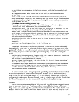 Do you think that some people abuse the food pantry programs or take food when they don't really
   need it?
   Yes, I've known a couple of people that just go to the food pantry just to get food for their dogs.
   For real? Wow.
   I mean I used to live with somebody that would go to the food pantry and we would be pretty much
   hungry and they would feed it to their dogs to keep their dogs from starving. So I just started buying my
   own food and, you know, going to the food pantry and putting it in my room and keeping it so that they
   couldn't feed it to their dogs.
   Is there a way to prevent people from doing that?
   No, cause you can always say, oh I'm not doing that with it, unless you really have proof then
   … [B]ecause most people that go to those food banks are really [hungry].
   Surely it'd have to be just a few. Because when I go and I talk to people that are waiting and stuff, you
   know I've never seen anybody that wasn't really, really there for the food.
   I haven't either. I mean, but only a couple of people that I've talked to or know, that goes in there and
   gets it, just, you know, for extra or, like I said, to feed their dogs or. And my granny, she does go, but she
   also, what she does not eat of it she gives, she hands it down to other people in my family. That really
   helps them, people that can't get out.
   I think that it helps not just us but, our, just our family, our friends. Because the stuff that I won't eat or
   my kids won't eat
   I'll pass it on
   When I have a lot of something, then I pass it on. So it's real handy here.

     In addition, very little evidence emerged during the focus groups to suggest that Johnson
County families waste food. Participants in the lower income groups, in particular, seem to be
particularly offended by waste. Despite their concerns about the quality of the items available at
food pantries, they would rather see food of questionable quality be used than have it go to
waste.
   That's like up here at Food Country they throw everything. There was a case of eggs, there would be like
   maybe two or three cracked… they put the whole box in there.
   They just throw it outside, take it out in the dumpster.
   Why don't they give that to somebody? That makes me mad. Why don't they give that to somebody?
   I know. Or at least sell them real cheap.
   But there would be like maybe two eggs that was broken and instead of separating those and taking it
   back and cleaning them off and getting them back up, and putting, selling them. They just threw the
   whole box. I mean the whole box that they came in. They just threw them away!
   That stuff should be donated to the pantries.

     It is impossible to use the focus group data to specifically determine the manner and extent
to which food pantries (or other assistance programs) are being abused. More meaningfully,
however, the data does indicate a very basic lack of understanding among people of different
socioeconomic backgrounds. To move forward, it may be more important to bridge class divides
in Johnson County than it is to root out and rectify any abuse that may be occurring.

Shopping
     Focus group participants identified the following retail establishments as places where they
shop for groceries: Save-A-Lot, Food Country, Food Lion, and Dollar General in Mountain
City; Save-A-Lot, Go Grocery Outlet, and Wal-Mart in Elizabethton; Wal-Mart in Bristol; Food
City in Damascus; and health food stores in Boone. Many also stated that they ―shop the sales‖


                                                                                                                50
 