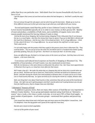 rather than favor one particular store. Individuals from low-income households rely heavily on
Save-A-Lot.
   I get the papers that comes out and look and see where the best bargains is. And that’s usually the way I
   shop.

   Pick out and go through the sale papers and see which has got the best deals. Maybe go as much as
   three different stores just to find, get some buys to get what you could afford with your money.

     Several participants stated that they prefer to leave Johnson County to shop if possible.
Lower-income households typically do so in order to save money on their grocery bill. Quality
of meat and produce, availability of bulk items, and availability of organic items were other
reasons people mentioned for leaving Johnson County to shop.
    And we do most of our shopping, like my food stamps shopping I’ll do in Mountain City if I can because
   the tax is so much higher. And then the money that I have to spend, I’ll go out to Wal-Mart in Bristol and
   the Food City in Damascus. And the tax is like 2.5% on food out there. So it’s a huge difference. I think
   it’s like, what 9.5% here? It’s a huge difference. So, we just look for the stuff that’s on sale I guess.
   That’s what we do.

   I’m not really happy with the produce that they supply to the grocery stores here in Mountain City. They
   could do better….You can just go across the state line into Boone and it’s a hundred times better quality,
   generally speaking, than you can get here. And there’s no reason for that—its 20 miles away.

   If you can afford the gas, the food is a lot lower prices at the stores out of town. And they have a lot more
   organic… a lot more choice too.

     Convenience and reduced travel expenses are benefits of shopping in Mountain City. The
availability of local produce at Food Country was also mentioned several times.
   Well, for me Damascus is the same distance as Mountain City where I live. But I have more appointments
   in Mountain City to go to, so I shop here more often for that reason.

   We’ll make a day of it. We make the whole day our shopping day and we shop once a month when we
   get our check. And then we’ll go to Food Lion, Food Country, and then we head out to Damascus and
   Bristol. And then during the month if we need anything in between then, it’s easier just to run to Food
   Lion or Food Country that way. So I guess we kind of use it during the month as a staple, distance wise.

   Well, one thing that’s nice about Food Country is that, sometimes they will use some of the local farmer
   things. Like right now we’re getting peppers and that’s exactly where we’re going because you can get
   them for half the price, they’re cheaper than even Wal-Mart.

 ―Alternative‖ Sources of Food
     In addition to grocery stores, there are many other sources of food that are very important to
Johnson County families. Focus group participants reported eating food from an ―alternative
source‖ once a week, a few times a week, every day, or even up to 50% of their food supply. A
great number of participants—in all income groups—mentioned their gardens and preserving
food.
   I just moved here about three and a half years ago and never grew one thing before I moved here. And
   I’m delighted, I have this big garden and I grow all this stuff and I have bees.

   My kids were raised on fresh vegetables.

   I eat out of the garden all year round.

                                                                                                              51
 