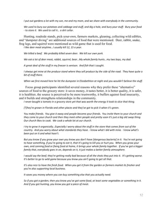 I put out gardens a lot with my son, me and my mom, and we share with everybody in the community.

    We used to bury our potatoes and cabbage and stuff, and dig a hole, and bury your stuff. Bury your food
    - to store it. We used to call it… a dirt cellar.

    Hunting, roadside stands, pick-your-own, farmers markets, gleaning, collecting wild edibles,
and ―dumpster diving‖ are additional sources of food that were mentioned. Deer, rabbit, snake,
frog legs, and squirrel were mentioned as wild game that is used for food.
    I like deer meat anytime…I usually kill 12, 15 a year.

    We killed a beef. We probably killed seven deer. We kill our own pork.

    We eat a lot of deer meat, rabbit, squirrel, bear…My whole family hunts…my two boys, my dad.

    A great deal of the stuff in my freezer is venison. And fish that I caught.

    I always get mine at the produce stand where they sell produce by the side of the road. They have quite a
    bit of stuff there.

    When we first moved here he hit the dumpster in Elizabethton at night and you wouldn’t believe the stuff.

       Focus group participants identified several reasons why they prefer these ―alternative‖
sources of food to the grocery store: it saves money, it tastes better, it is better quality, it is safer,
it is healthier, the source is perceived to be more trustworthy, it buffers against food insecurity,
and it builds and strengthens relationships in the community.
    I never bought a tomato in a grocery store yet that was worth the energy it took to slice that thing.

    [T]hey’re grown in Florida and other places and they’ve got to pick it when it’s green.

    You make friends. You give it away and people become your friends. You invite them to your church and
    they come to your church and then they meet other people and pretty soon it’s just a big old swap thing.
    Our church likes to cook. We cook a whole lot at our church.

    I try to grow it organically…Especially I worry about the stuff in the store that comes from out of the
    country. And you worry about what standards they have. I know what I did with mine. I know what’s
    been put on it and what hasn’t.

    But you know if you grow your own you know you don’t have [dangerous bacteria] in it. You’re not going
    to have something, if you’re going to eat it, that it’s going to kill you or hurt you. When you grow your
    own, and canning food or fixing food at home, it brings your whole family together. If you’ve got a bigger
    family that, everybody goes in on, depends on it, it just makes a better family atmosphere.

    I would say the beef, they’re getting really bad because of all the shots they put into it. It’s getting worse.
    It’s better to go to wild game because you know you ain’t going to get all that.

    It’s also nice to have the fresh food. When you get it from the garden or farmers market its fresher and
    you’re also supporting local business.

    It saves you money where you can buy something else that you actually need.

    So if you got a garden, then you know you’ve got some food, at least some vegetables or something in it.
    And if you got hunting, you know you got a piece of meat.


                                                                                                                52
 