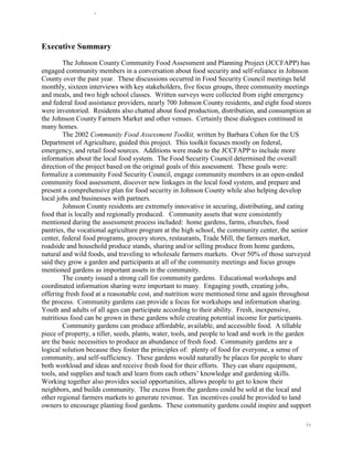 Executive Summary
        The Johnson County Community Food Assessment and Planning Project (JCCFAPP) has
engaged community members in a conversation about food security and self-reliance in Johnson
County over the past year. These discussions occurred in Food Security Council meetings held
monthly, sixteen interviews with key stakeholders, five focus groups, three community meetings
and meals, and two high school classes. Written surveys were collected from eight emergency
and federal food assistance providers, nearly 700 Johnson County residents, and eight food stores
were inventoried. Residents also chatted about food production, distribution, and consumption at
the Johnson County Farmers Market and other venues. Certainly these dialogues continued in
many homes.
        The 2002 Community Food Assessment Toolkit, written by Barbara Cohen for the US
Department of Agriculture, guided this project. This toolkit focuses mostly on federal,
emergency, and retail food sources. Additions were made to the JCCFAPP to include more
information about the local food system. The Food Security Council determined the overall
direction of the project based on the original goals of this assessment. These goals were:
formalize a community Food Security Council, engage community members in an open-ended
community food assessment, discover new linkages in the local food system, and prepare and
present a comprehensive plan for food security in Johnson County while also helping develop
local jobs and businesses with partners.
        Johnson County residents are extremely innovative in securing, distributing, and eating
food that is locally and regionally produced. Community assets that were consistently
mentioned during the assessment process included: home gardens, farms, churches, food
pantries, the vocational agriculture program at the high school, the community center, the senior
center, federal food programs, grocery stores, restaurants, Trade Mill, the farmers market,
roadside and household produce stands, sharing and/or selling produce from home gardens,
natural and wild foods, and traveling to wholesale farmers markets. Over 50% of those surveyed
said they grow a garden and participants at all of the community meetings and focus groups
mentioned gardens as important assets in the community.
        The county issued a strong call for community gardens. Educational workshops and
coordinated information sharing were important to many. Engaging youth, creating jobs,
offering fresh food at a reasonable cost, and nutrition were mentioned time and again throughout
the process. Community gardens can provide a focus for workshops and information sharing.
Youth and adults of all ages can participate according to their ability. Fresh, inexpensive,
nutritious food can be grown in these gardens while creating potential income for participants.
        Community gardens can produce affordable, available, and accessible food. A tillable
piece of property, a tiller, seeds, plants, water, tools, and people to lead and work in the garden
are the basic necessities to produce an abundance of fresh food. Community gardens are a
logical solution because they foster the principles of: plenty of food for everyone, a sense of
community, and self-sufficiency. These gardens would naturally be places for people to share
both workload and ideas and receive fresh food for their efforts. They can share equipment,
tools, and supplies and teach and learn from each others’ knowledge and gardening skills.
Working together also provides social opportunities, allows people to get to know their
neighbors, and builds community. The excess from the gardens could be sold at the local and
other regional farmers markets to generate revenue. Tax incentives could be provided to land
owners to encourage planting food gardens. These community gardens could inspire and support

                                                                                                 iv
 