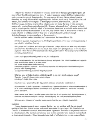 Despite the benefits of ―alternative‖ sources, nearly all of the focus group participants get
most of their food from the grocery store. A lack of space and lack of skill/knowledge are the
main reasons why people do not garden. Focus group participants also mentioned physical
disability, not being able to afford supplies (plants, fertilizer, seeds, etc.), fear of failure, lack of
interest, lack of time, unwillingness to do the physical labor, and vandalism. Lack of
skill/knowledge, not being able to afford a license, and not liking the taste of wild game are
reasons why people choose not to hunt or fish. Reasons why people don’t rely more on fresh,
local or organic produce include: a lack of information about what is available and where to find
it, it is only available at certain times of the year, they cannot afford it, it is difficult to travel to
places where it is sold (especially if they have to go out of county), and not enough
fresh/local/organic items are available in the community.
    I used to until I got my back injured so I can’t hunt no more. But they still let me fish.

    I think a lot of people, they’ve got used to..[thinking] they can’t do it. If you knew somebody could step in
    and help, they would have food too.

    Most people don’t advertise. You’ve just got to see them. Or hope that you see them along the road or
    somewhere like that when you’re out and about. Most people can’t afford gas to just be out and about
    anymore. I think they should be able to advertise them, you know like in the newspaper or over the radio
    or maybe put a bulletin up.

    I don’t know if I would want a garden or not, it’s a lot of work.

    There’s very few women that are educated on [hunting wild game]. And a lot of times we don’t have the
    guns, we don’t have license to do these things.
    And it costs money for the license and stuff.
    Even when you fish it’s expensive. That license is expensive and then you don’t know whether you’re
    going to catch anything or not.
    [And] you don’t know if you can eat the fish you catch.

    What are some of the barriers that exist to being able to buy more locally produced goods?
    The price. I mean it’s cheaper at these other places.
    I think that’s the big thing. Price.

    I’ve always had a garden all my life. My problem right now is mostly the area to do it in.

    No, I’ve wanted to grow a garden but I have never had a green thumb and I’ve never really known how to
    do it…That’s something I’ve wanted to learn how to do, is garden, and to can. But I’m not sure how a
    person learns that.

    Mine is a time issue. I work two jobs, have a small child, and do lots of other stuff. And it’s just easier to
    run in the grocery store and grab it and go. Instead of going, you know, to three different places.

    When you get a little pack of cucumber seeds, you don’t get but just a little bit, they’re high.

Nutrition
      Many focus group participants reported that they are not satisfied with the nutritional
quality of their diet. Lower income individuals were more likely to report this dissatisfaction.
The cost of more nutritious food, particularly fresh vegetables, was cited as the primary obstacle
to a healthier diet. The fact that convenience food is often unhealthy also makes it more difficult
to obtain a nutritious diet. Other factors include: lack of self-discipline, pervasiveness of junk
                                                                                                                53
 