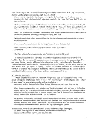 food advertising on TV, difficulty interpreting food labels for restricted diets (e.g. low-sodium,
diabetic), and peer pressure young people face at school.
    My son eats more vegetables than he does anything else. So I usually get what’s leftover, meat or
    something like that. I don’t particularly get enough vegetables that I know that I need. But I’d rather him
    have it than me.

    The television has a huge impact… The other day I was fasting and watching something and, it’s like, it’s
    all junk, and there is a ton of food! That’s all, in fact most of it, is food… And it’s not good food either. It’s
    like, no wonder, if we spend so much time watching television, you just don’t even know it’s happening.

    When I was a single mom, worked full-time and had 3 kids, and they had ball practice, we’d drive through
    McDonalds sometimes. Because, just what you’re saying, time issue.

    We don’t take the time. Many of us don’t have the time, but a lot of people just don’t take the time to
    prepare it yourself.

    It’s a matter of choice, whether to buy that bag of cheese flavored Doritos or fruit.

    What barriers do you face in improving the nutritional quality of your diet?
    Just the cost

    They have sales so often on cookies… but I don’t see sales on apple and broccoli.

     Several participants also identified lack of knowledge about nutrition as a barrier to a
healthier diet. However, nutrition education was always recommended for someone else. No
one stated that they wanted additional education about healthy eating habits for themselves.
―Because our church wanted to do classes on different areas that they needed, child care and all
that. But we didn’t get anyone to sign up.” Indeed, the idea that education is a solution to poor
nutrition is based on the assumption that people who understand the basics of a healthy diet will
make healthy choices most of the time. And this is not necessarily true.

A Vision for the Future
     When asked to envision what Johnson County would look like in an ideal world, focus
group participants emphasized plenty of food—―No more hunger”; plenty of good jobs—―A job
for everybody”; a sense of community; and self-sufficiency.
    Community gardens. People sharing things. Instead of just me, me, me-- make it me and you.

    I have big community gardens, more neighbors and friends helping each other and more of the families
    getting together and helping other people and having community recycling place where you can recycle
    things and put that into something for summer gardens. And if you do that, you’re not only feeding your
    family, you can feed a whole community. Feed lots of people.

    I'd like to see something like that happen to where people that really needed help, able bodied people,
    would have a public farm where they could go to raise their food, raise enough to feed the elderly and the
    children. And help those in need. We could be a self-sufficient county. With our weather and our land
    and our people with the knowledge. We could be a self-supporting food system.

In many cases, their vision for the future is closely tied to nostalgia for the past.
    So I heard, years ago, back in the 50s and 40s, Mountain City was the place.
    People would come from everywhere to Mountain City.


                                                                                                                   54
 