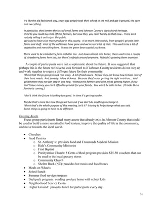 It’s like the old fashioned way, years ago people took their wheat to the mill and got it ground, the corn
   and everything.

   In particular, they lament the loss of small farms and Johnson County’s agricultural heritage.
   Used to you could buy milk off the farmers, but now they, you can’t hardly do that now… There ain’t
   nobody selling it out to just the public.
   We used to have a lot more produce in this county. A lot more little stands, from people’s private little
   farms and stuff. A lot of the old timers have gone and we’ve lost a lot of that. This used to be a lot of
   vegetables and everything here. It was the green bean capital you know.

   There used to be a blueberry farm in Butler too. Just down almost into Butler, there used to be a couple
   of strawberry farms here too, but there’s nobody around anymore. Nobody’s growing them anymore.

     A couple of participants were not so optimistic about the future. It was suggested that
perhaps this is the future we have to look forward to if Johnson County residents do not step up
and work together to create a different future for their community.
   I think that things going to look real scary. A lot of bad issues. People may not know how to take care of
   their basic needs. And poverty. More sickness. Because they’re not getting the right nutrition…. And
   government may not can step in and help. Without the farmers and with prices getting higher, if you
   don’t have money you can’t afford to provide for your family. You won’t be able to live. [It looks like a
   famine is coming.]

   I don’t think the future is looking too good. In time it’s getting harder.

   Maybe that’s more like how things will turn out if we don’t do anything to change it.
   I think that’s the whole purpose of this meeting, isn’t it? Is to try to help change what you said.
   Some things is going to have to be different.

Existing Assets
    Focus group participants listed many assets that already exist in Johnson County that could
be used to build a more sustainable food system, improve the quality of life in the community,
and move towards the ideal world.

       Churches
       Food Pantries
          o St. Anthony’s: provides food and Crossroads Medical Mission
          o Hale’s Community Ministries
          o First Baptist
          o Presbyterian Church: 5 Cents a Meal program provides $25-50 vouchers that can
              be used in the local grocery stores
          o Community Church
          o Shelter Rock (NC): provides hot meals and food boxes
       Meals on Wheels
       School lunch
       Summer food service program
       Backpack program: sending produce home with school kids
       Neighborhood Service Center
       Higher Ground: provides lunch for participants every day

                                                                                                               56
 