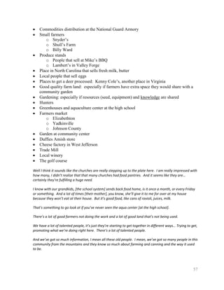 Commodities distribution at the National Guard Armory
    Small farmers
        o Snyder’s
        o Shull’s Farm
        o Billy Ward
    Produce stands
        o People that sell at Mike’s BBQ
        o Lambert’s in Valley Forge
    Place in North Carolina that sells fresh milk, butter
    Local people that sell eggs
    Places to get a deer processed: Kenny Cole’s, another place in Virginia
    Good quality farm land: especially if farmers have extra space they would share with a
    community garden
    Gardening: especially if resources (seed, equipment) and knowledge are shared
    Hunters
    Greenhouses and aquaculture center at the high school
    Farmers market
        o Elizabethton
        o Yadkinville
        o Johnson County
    Garden at community center
    Duffies Amish store
    Cheese factory in West Jefferson
    Trade Mill
    Local winery
    The golf course

Well I think it sounds like the churches are really stepping up to the plate here. I am really impressed with
how many, I didn’t realize that that many churches had food pantries. And it seems like they are…
certainly they’re fulfilling a huge need.

I know with our grandkids, [the school system] sends back food home, is it once a month, or every Friday
or something. And a lot of times [their mother], you know, she’ll give it to me for over at my house
because they won’t eat at their house. But it’s good food, like cans of ravioli, juices, milk.

That’s something to go look at if you’ve never seen the aqua center [at the high school].

There’s a lot of good farmers not doing the work and a lot of good land that’s not being used.

We have a lot of talented people, it’s just they’re starting to get together in different ways… Trying to get,
promoting what we’re doing right here. There’s a lot of talented people.

And we’ve got so much information, I mean all these old people. I mean, we’ve got so many people in this
community from the mountains and they know so much about farming and canning and the way it used
to be.




                                                                                                           57
 