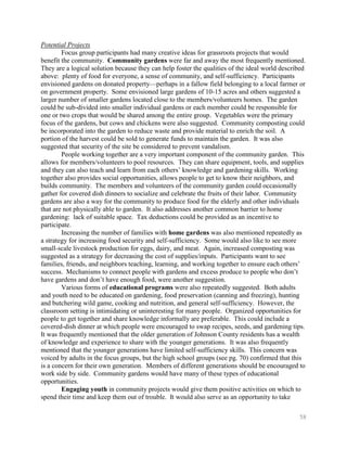Potential Projects
        Focus group participants had many creative ideas for grassroots projects that would
benefit the community. Community gardens were far and away the most frequently mentioned.
They are a logical solution because they can help foster the qualities of the ideal world described
above: plenty of food for everyone, a sense of community, and self-sufficiency. Participants
envisioned gardens on donated property—perhaps in a fallow field belonging to a local farmer or
on government property. Some envisioned large gardens of 10-15 acres and others suggested a
larger number of smaller gardens located close to the members/volunteers homes. The garden
could be sub-divided into smaller individual gardens or each member could be responsible for
one or two crops that would be shared among the entire group. Vegetables were the primary
focus of the gardens, but cows and chickens were also suggested. Community composting could
be incorporated into the garden to reduce waste and provide material to enrich the soil. A
portion of the harvest could be sold to generate funds to maintain the garden. It was also
suggested that security of the site be considered to prevent vandalism.
        People working together are a very important component of the community garden. This
allows for members/volunteers to pool resources. They can share equipment, tools, and supplies
and they can also teach and learn from each others’ knowledge and gardening skills. Working
together also provides social opportunities, allows people to get to know their neighbors, and
builds community. The members and volunteers of the community garden could occasionally
gather for covered dish dinners to socialize and celebrate the fruits of their labor. Community
gardens are also a way for the community to produce food for the elderly and other individuals
that are not physically able to garden. It also addresses another common barrier to home
gardening: lack of suitable space. Tax deductions could be provided as an incentive to
participate.
        Increasing the number of families with home gardens was also mentioned repeatedly as
a strategy for increasing food security and self-sufficiency. Some would also like to see more
small-scale livestock production for eggs, dairy, and meat. Again, increased composting was
suggested as a strategy for decreasing the cost of supplies/inputs. Participants want to see
families, friends, and neighbors teaching, learning, and working together to ensure each others’
success. Mechanisms to connect people with gardens and excess produce to people who don’t
have gardens and don’t have enough food, were another suggestion.
        Various forms of educational programs were also repeatedly suggested. Both adults
and youth need to be educated on gardening, food preservation (canning and freezing), hunting
and butchering wild game, cooking and nutrition, and general self-sufficiency. However, the
classroom setting is intimidating or uninteresting for many people. Organized opportunities for
people to get together and share knowledge informally are preferable. This could include a
covered-dish dinner at which people were encouraged to swap recipes, seeds, and gardening tips.
It was frequently mentioned that the older generation of Johnson County residents has a wealth
of knowledge and experience to share with the younger generations. It was also frequently
mentioned that the younger generations have limited self-sufficiency skills. This concern was
voiced by adults in the focus groups, but the high school groups (see pg. 70) confirmed that this
is a concern for their own generation. Members of different generations should be encouraged to
work side by side. Community gardens would have many of these types of educational
opportunities.
        Engaging youth in community projects would give them positive activities on which to
spend their time and keep them out of trouble. It would also serve as an opportunity to take

                                                                                                58
 