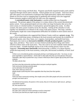 advantage of their energy and fresh ideas. Programs specifically targeted towards youth could be
organized through schools and/or churches. School gardens are one example. Television shows
and video games were mentioned as techniques that might particularly capture their attention.
Hands-on activities (such as engaging them in gardening and cooking) were also suggested.
Home economics taught at school and 4-H clubs were also suggested.
        A centralized/county-wide food pantry is another project that was frequently
mentioned. The primary appeal of this project is to reduce abuse of the current (decentralized)
pantry system. Focus group participants envision either one large food pantry that serves the
entire county or a limited number of small pantries spread throughout the county. In either
scenario, the entire system would be run by the churches. Getting all the churches to work
together was identified as an obstacle to the county-wide pantry project. One large, centrally-
located pantry might also create transportation difficulties for residents in more remote areas of
the county.
        Several participants also suggested that Johnson County could use a grocery co-op. This
type of store would keep money circulating in the local economy and increase the availability of
bulk goods (grains, nuts, flour, beans, etc.), organics, local produce, and health food items.
Participants also want to see increased availability of locally produced goods (vegetables,
eggs, meat, and dairy). They want to see more farmers producing these things and a better
selection of these items in the local stores. They also want to see more roadside stands and pick-
your-own farms. A health food/bulk section at one of the existing grocery stores was also
suggested. Processing more food locally (meat processing, a cannery, or a cheese factory)
would also keep money in the local economy, create jobs, and increase availability of fresh, local
food.
   I’d like to see a lot of family gardens and people pitching in and helping each other. You know, to raise
   good vegetables or good whatever. And be able to allow after they had, you know farmers that grow
   vegetables, after they’ve picked their crop, to leave a little bit for others to glean off of if they don’t have
   a garden.
   The Bible calls for that.

   Just have some big community meetings where everyone could get together.
   Yeah community meetings would be good.
   Just to talk about this kind of stuff?
   Yeah, that's what you need to do.
   Maybe people could bring their extra vegetables that they have from their garden.
   Yeah
   Like a swap
   Yeah if we had a community meeting, then maybe some of the older people will come and teach the
   younger ones how to do it.

   The Ministerial Association, the pastors in the county, they are in the process right now of… getting a
   soup kitchen started.
   Oh, that would be nice!

   Wouldn’t a centralized food bank
   Hey right, that’s what we’ve been wanting to see for a long time!
   You know if you had that you might not get so much abuse.




                                                                                                                 59
 