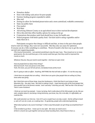 Homeless shelter
       Store with sliding scale prices for poor people
       Summer feeding program expanded to adults
       Bike trail
       Zoning (to allow for farmland preservation and a more centralized, walkable community)
       State-run public farm
       Flea market
       Wal-Mart
       Advertising Johnson County as an agricultural area to draw tourism/development
       Drive-thru deli that offers healthy options for eating on the go
       Corporations that produce junk food should have to pay for health care
       School programs with better quality food. Get kids used to eating vegetables and/or
       make them do it.

         Participants recognize that change is difficult and that, at times in the past when people
tried to start new things, they were not successful. But they also see cause for optimism.
Everyone can do a little something to contribute. Word of mouth is the best way to get the word
out and start organizing people.
   [The County Commission]… just wanted everything to stay the way it was. They missed out on so many
   good grants, the city could have got, or the county could have got, that they could’ve improved the
   county so much.

   Whatever they do, they just need to work together. And have an open mind.

   How do people find out about these things?
   Word of mouth. From one person to the other.
   Yeah, this town, you just tell one person, everybody knows pretty much.

   But it’s going to take an effort. Anything, ANYTHING like that will take an effort. It’s not the easy way.

   I think there are people that are willing. I think there are quite a few people that are willing to if they
   knew what was going.

   But I think that some of those large, long-time landowners, I think that they’re just trying to keep
   Mountain City... the way it was. But they’re making it hard… I kept hearing some of the local people that
   they wouldn’t go to the farmers market. And I said why? And they just said, “Well we like it the old way.”
   There’s some resistance.

   I think we can teach by example. I mean, by being, that's really about all the little people can do, like you
   said, complain about it, but being a living testimony, you know, hey, this is do-able, it is affordable, we
   could do this.

   We could volunteer our time too. Even if it’s just a couple hours one day a week. And be willing to teach
   a, well, all I can do is cook, so a cooking class. Or gardening, people who understand gardening.

   What about going to city council meetings? Is that a way that people can get things accomplished here?
   No
   I'd be terrified to go there. I mean you're very right. We need, we need to do it.
   If there's a bunch of us get together and we just keep hounding them, they'd have to hear us.

                                                                                                                 61
 